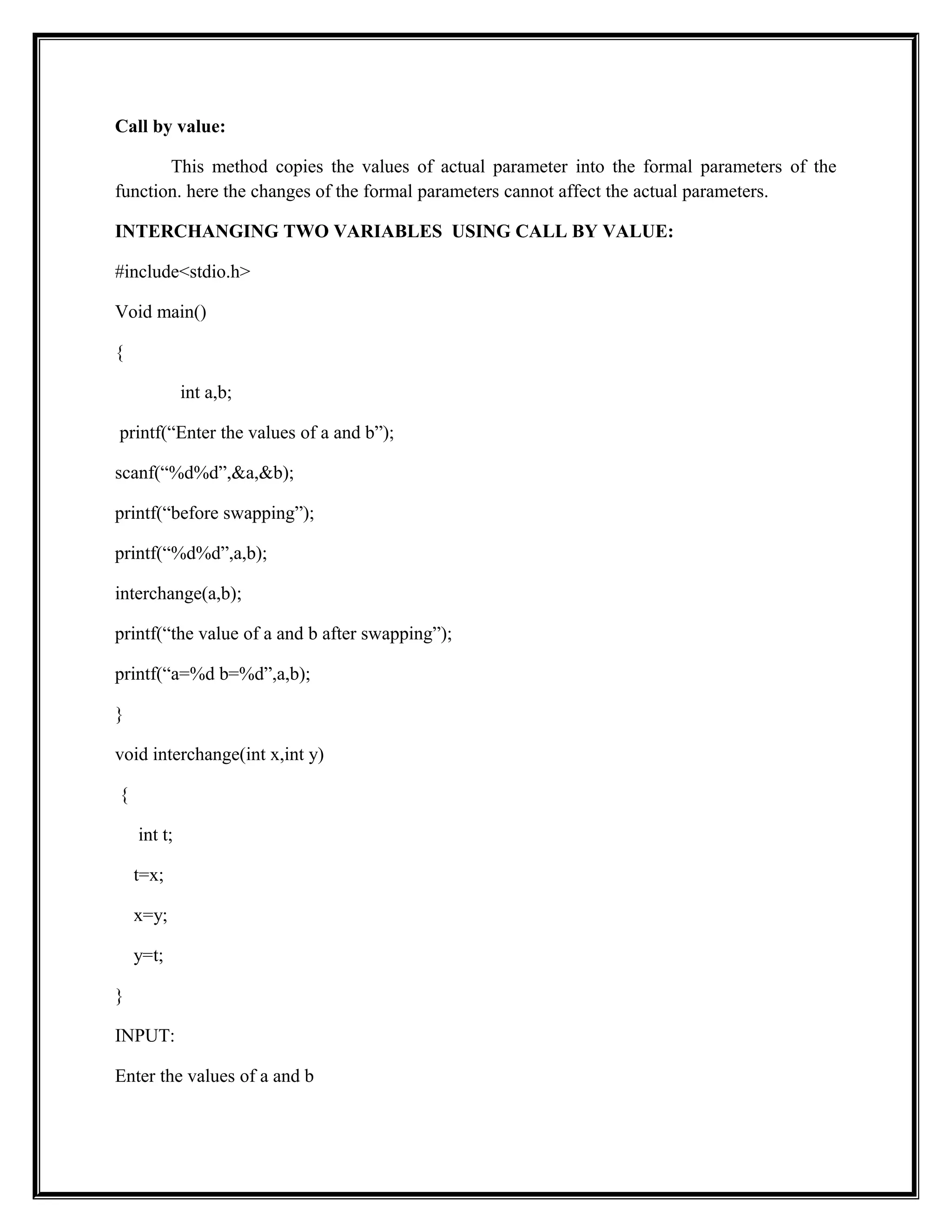 Call by value:
This method copies the values of actual parameter into the formal parameters of the
function. here the changes of the formal parameters cannot affect the actual parameters.
INTERCHANGING TWO VARIABLES USING CALL BY VALUE:
#include<stdio.h>
Void main()
{
int a,b;
printf(“Enter the values of a and b”);
scanf(“%d%d”,&a,&b);
printf(“before swapping”);
printf(“%d%d”,a,b);
interchange(a,b);
printf(“the value of a and b after swapping”);
printf(“a=%d b=%d”,a,b);
}
void interchange(int x,int y)
{
int t;
t=x;
x=y;
y=t;
}
INPUT:
Enter the values of a and b
 