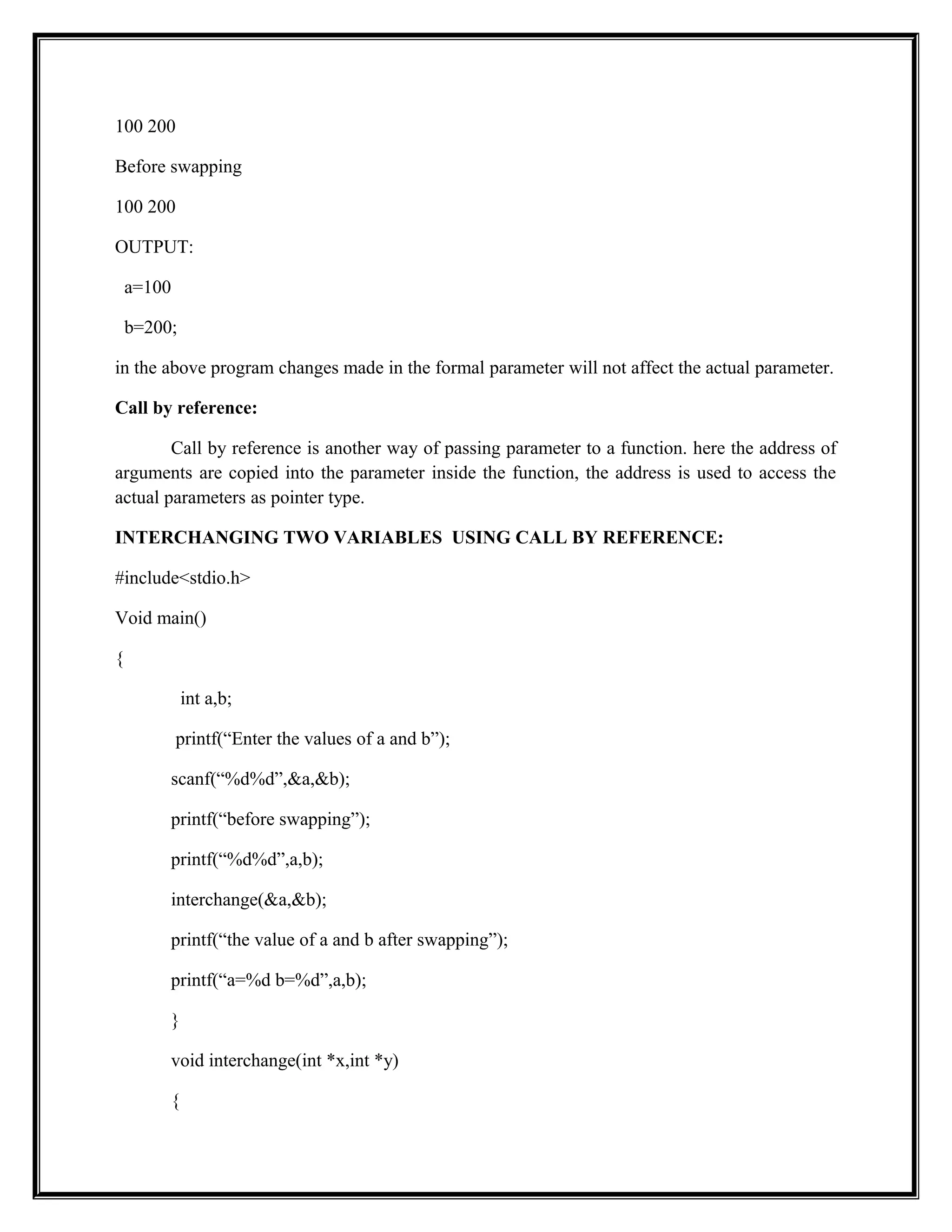 100 200
Before swapping
100 200
OUTPUT:
a=100
b=200;
in the above program changes made in the formal parameter will not affect the actual parameter.
Call by reference:
Call by reference is another way of passing parameter to a function. here the address of
arguments are copied into the parameter inside the function, the address is used to access the
actual parameters as pointer type.
INTERCHANGING TWO VARIABLES USING CALL BY REFERENCE:
#include<stdio.h>
Void main()
{
int a,b;
printf(“Enter the values of a and b”);
scanf(“%d%d”,&a,&b);
printf(“before swapping”);
printf(“%d%d”,a,b);
interchange(&a,&b);
printf(“the value of a and b after swapping”);
printf(“a=%d b=%d”,a,b);
}
void interchange(int *x,int *y)
{
 
