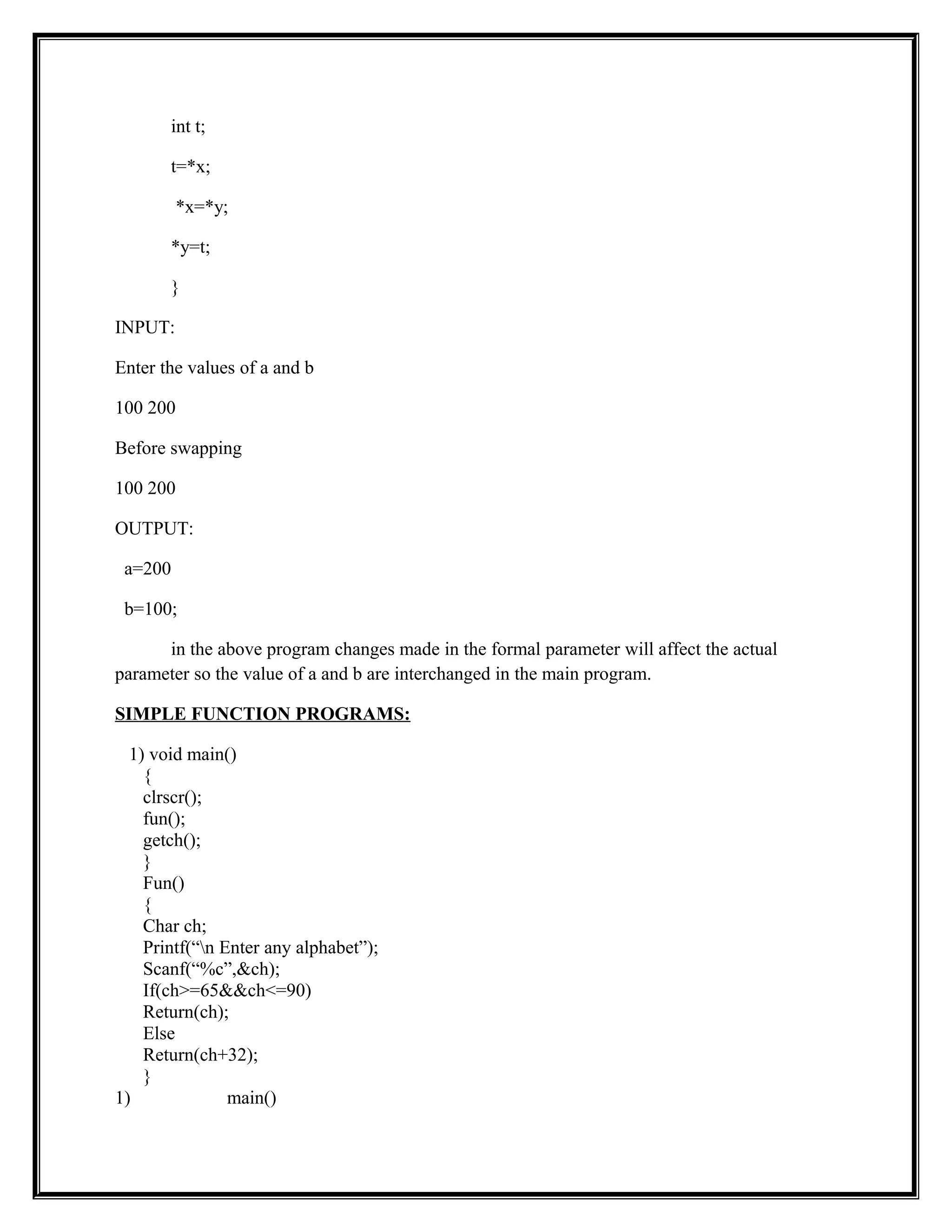 int t;
t=*x;
*x=*y;
*y=t;
}
INPUT:
Enter the values of a and b
100 200
Before swapping
100 200
OUTPUT:
a=200
b=100;
in the above program changes made in the formal parameter will affect the actual
parameter so the value of a and b are interchanged in the main program.
SIMPLE FUNCTION PROGRAMS:
1) void main()
{
clrscr();
fun();
getch();
}
Fun()
{
Char ch;
Printf(“n Enter any alphabet”);
Scanf(“%c”,&ch);
If(ch>=65&&ch<=90)
Return(ch);
Else
Return(ch+32);
}
1) main()
 