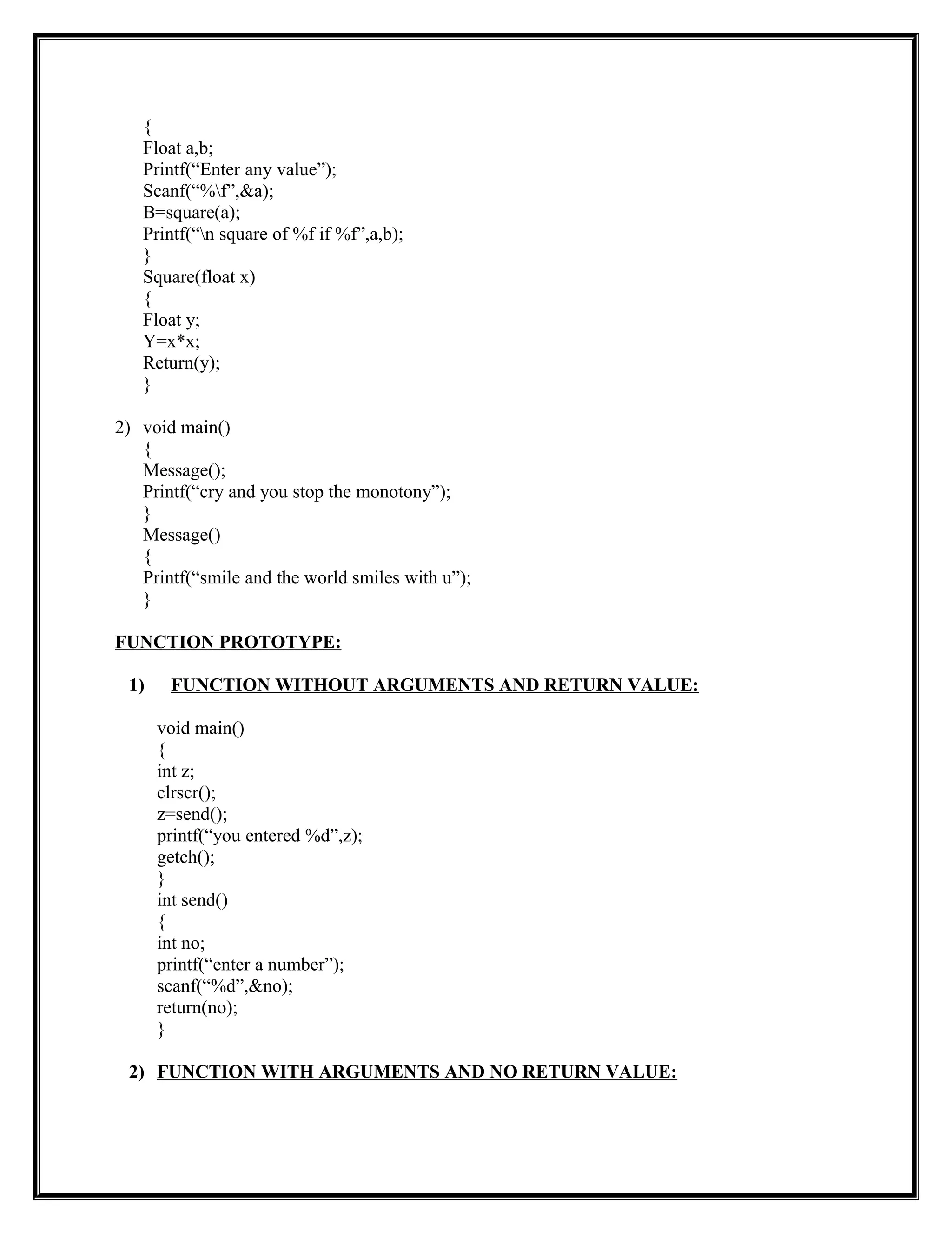 {
Float a,b;
Printf(“Enter any value”);
Scanf(“%f”,&a);
B=square(a);
Printf(“n square of %f if %f”,a,b);
}
Square(float x)
{
Float y;
Y=x*x;
Return(y);
}
2) void main()
{
Message();
Printf(“cry and you stop the monotony”);
}
Message()
{
Printf(“smile and the world smiles with u”);
}
FUNCTION PROTOTYPE:
1) FUNCTION WITHOUT ARGUMENTS AND RETURN VALUE:
void main()
{
int z;
clrscr();
z=send();
printf(“you entered %d”,z);
getch();
}
int send()
{
int no;
printf(“enter a number”);
scanf(“%d”,&no);
return(no);
}
2) FUNCTION WITH ARGUMENTS AND NO RETURN VALUE:
 