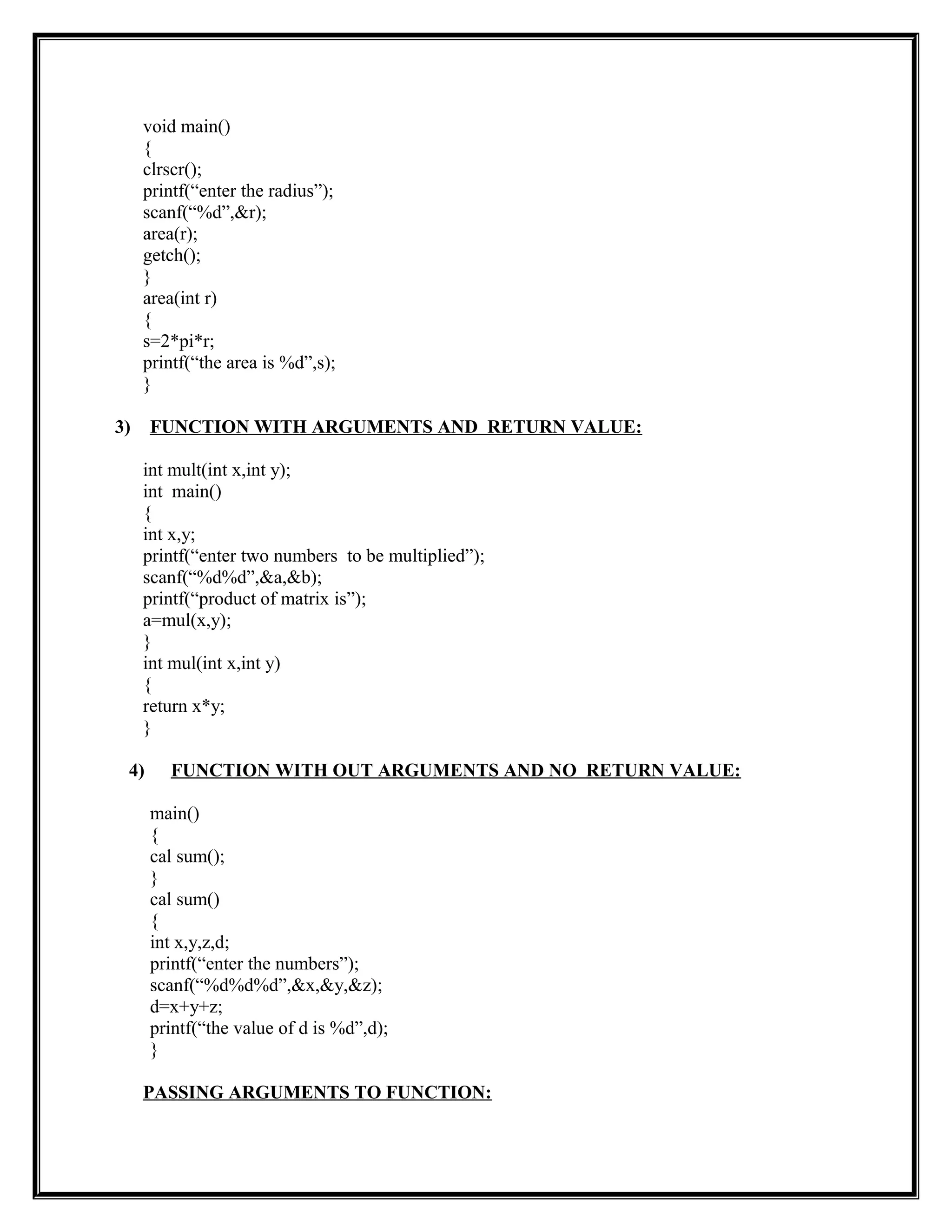void main()
{
clrscr();
printf(“enter the radius”);
scanf(“%d”,&r);
area(r);
getch();
}
area(int r)
{
s=2*pi*r;
printf(“the area is %d”,s);
}
3) FUNCTION WITH ARGUMENTS AND RETURN VALUE:
int mult(int x,int y);
int main()
{
int x,y;
printf(“enter two numbers to be multiplied”);
scanf(“%d%d”,&a,&b);
printf(“product of matrix is”);
a=mul(x,y);
}
int mul(int x,int y)
{
return x*y;
}
4) FUNCTION WITH OUT ARGUMENTS AND NO RETURN VALUE:
main()
{
cal sum();
}
cal sum()
{
int x,y,z,d;
printf(“enter the numbers”);
scanf(“%d%d%d”,&x,&y,&z);
d=x+y+z;
printf(“the value of d is %d”,d);
}
PASSING ARGUMENTS TO FUNCTION:
 