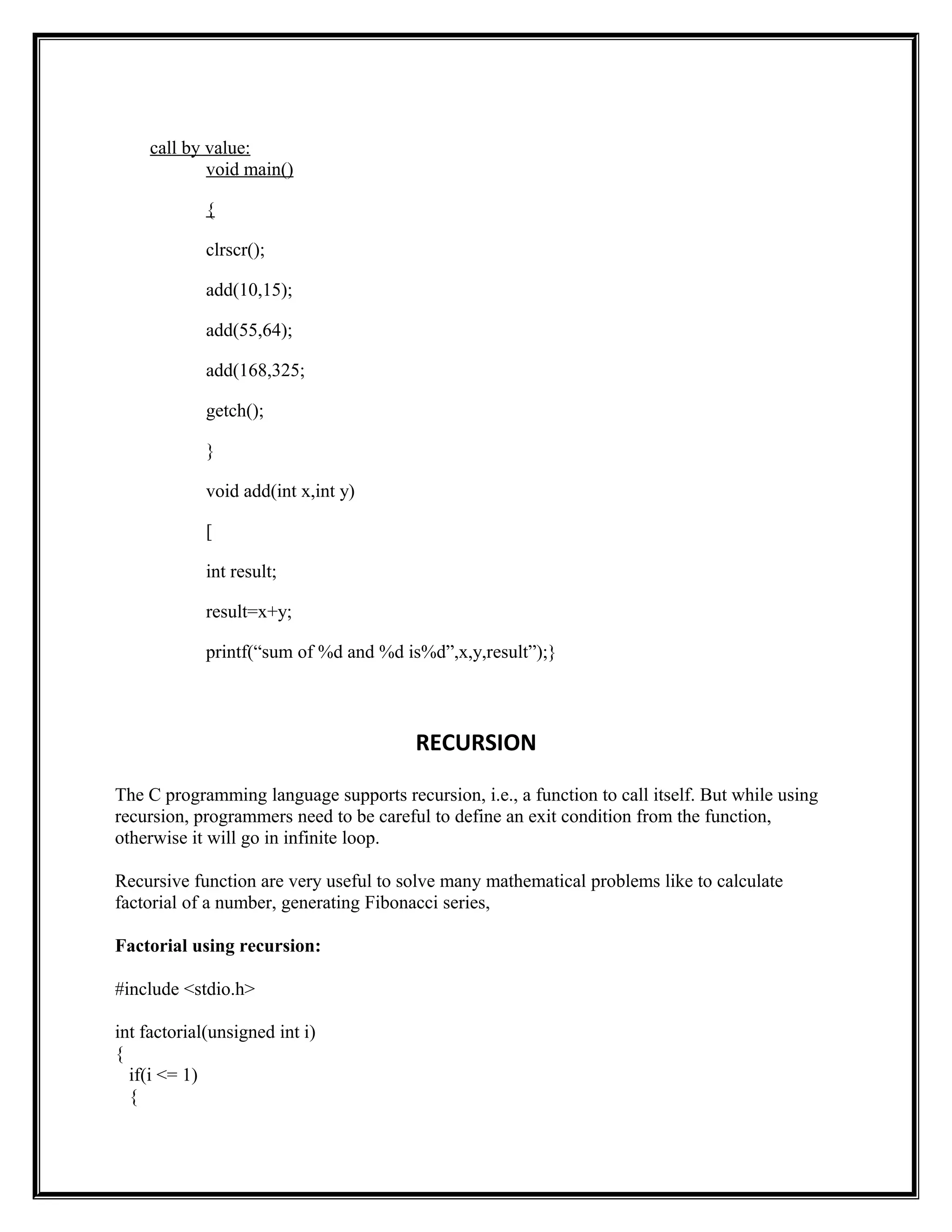 call by value:
void main()
{
clrscr();
add(10,15);
add(55,64);
add(168,325;
getch();
}
void add(int x,int y)
[
int result;
result=x+y;
printf(“sum of %d and %d is%d”,x,y,result”);}
RECURSION
The C programming language supports recursion, i.e., a function to call itself. But while using
recursion, programmers need to be careful to define an exit condition from the function,
otherwise it will go in infinite loop.
Recursive function are very useful to solve many mathematical problems like to calculate
factorial of a number, generating Fibonacci series,
Factorial using recursion:
#include <stdio.h>
int factorial(unsigned int i)
{
if(i <= 1)
{
 