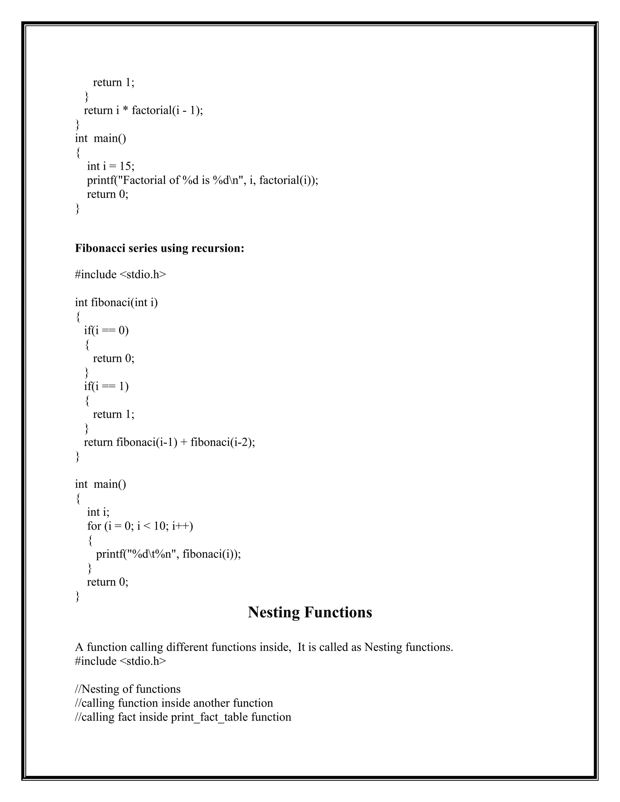 return 1;
}
return i * factorial(i - 1);
}
int main()
{
int i = 15;
printf("Factorial of %d is %dn", i, factorial(i));
return 0;
}
Fibonacci series using recursion:
#include <stdio.h>
int fibonaci(int i)
{
if(i == 0)
{
return 0;
}
if(i == 1)
{
return 1;
}
return fibonaci(i-1) + fibonaci(i-2);
}
int main()
{
int i;
for (i = 0; i < 10; i++)
{
printf("%dt%n", fibonaci(i));
}
return 0;
}
Nesting Functions
A function calling different functions inside, It is called as Nesting functions.
#include <stdio.h>
//Nesting of functions
//calling function inside another function
//calling fact inside print_fact_table function
 