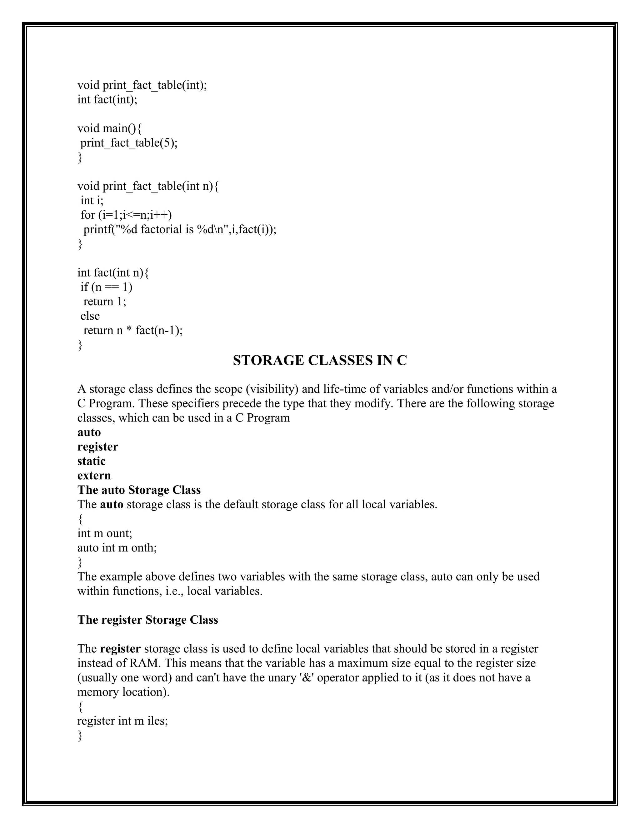 void print_fact_table(int);
int fact(int);
void main(){
print_fact_table(5);
}
void print_fact_table(int n){
int i;
for (i=1;i<=n;i++)
printf("%d factorial is %dn",i,fact(i));
}
int fact(int n){
if (n == 1)
return 1;
else
return n * fact(n-1);
}
STORAGE CLASSES IN C
A storage class defines the scope (visibility) and life-time of variables and/or functions within a
C Program. These specifiers precede the type that they modify. There are the following storage
classes, which can be used in a C Program
auto
register
static
extern
The auto Storage Class
The auto storage class is the default storage class for all local variables.
{
int m ount;
auto int m onth;
}
The example above defines two variables with the same storage class, auto can only be used
within functions, i.e., local variables.
The register Storage Class
The register storage class is used to define local variables that should be stored in a register
instead of RAM. This means that the variable has a maximum size equal to the register size
(usually one word) and can't have the unary '&' operator applied to it (as it does not have a
memory location).
{
register int m iles;
}
 