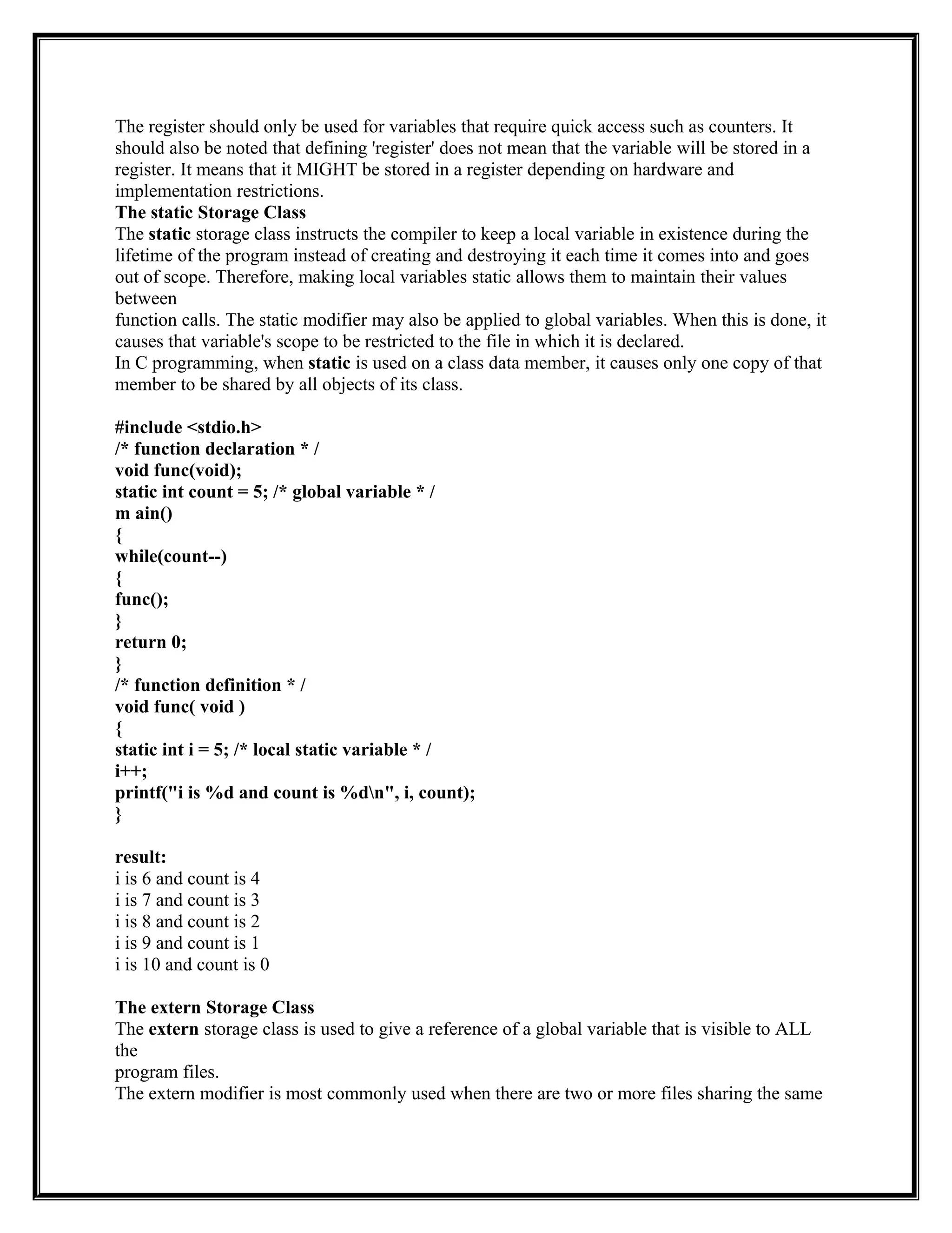 The register should only be used for variables that require quick access such as counters. It
should also be noted that defining 'register' does not mean that the variable will be stored in a
register. It means that it MIGHT be stored in a register depending on hardware and
implementation restrictions.
The static Storage Class
The static storage class instructs the compiler to keep a local variable in existence during the
lifetime of the program instead of creating and destroying it each time it comes into and goes
out of scope. Therefore, making local variables static allows them to maintain their values
between
function calls. The static modifier may also be applied to global variables. When this is done, it
causes that variable's scope to be restricted to the file in which it is declared.
In C programming, when static is used on a class data member, it causes only one copy of that
member to be shared by all objects of its class.
#include <stdio.h>
/* function declaration * /
void func(void);
static int count = 5; /* global variable * /
m ain()
{
while(count--)
{
func();
}
return 0;
}
/* function definition * /
void func( void )
{
static int i = 5; /* local static variable * /
i++;
printf("i is %d and count is %dn", i, count);
}
result:
i is 6 and count is 4
i is 7 and count is 3
i is 8 and count is 2
i is 9 and count is 1
i is 10 and count is 0
The extern Storage Class
The extern storage class is used to give a reference of a global variable that is visible to ALL
the
program files.
The extern modifier is most commonly used when there are two or more files sharing the same
 