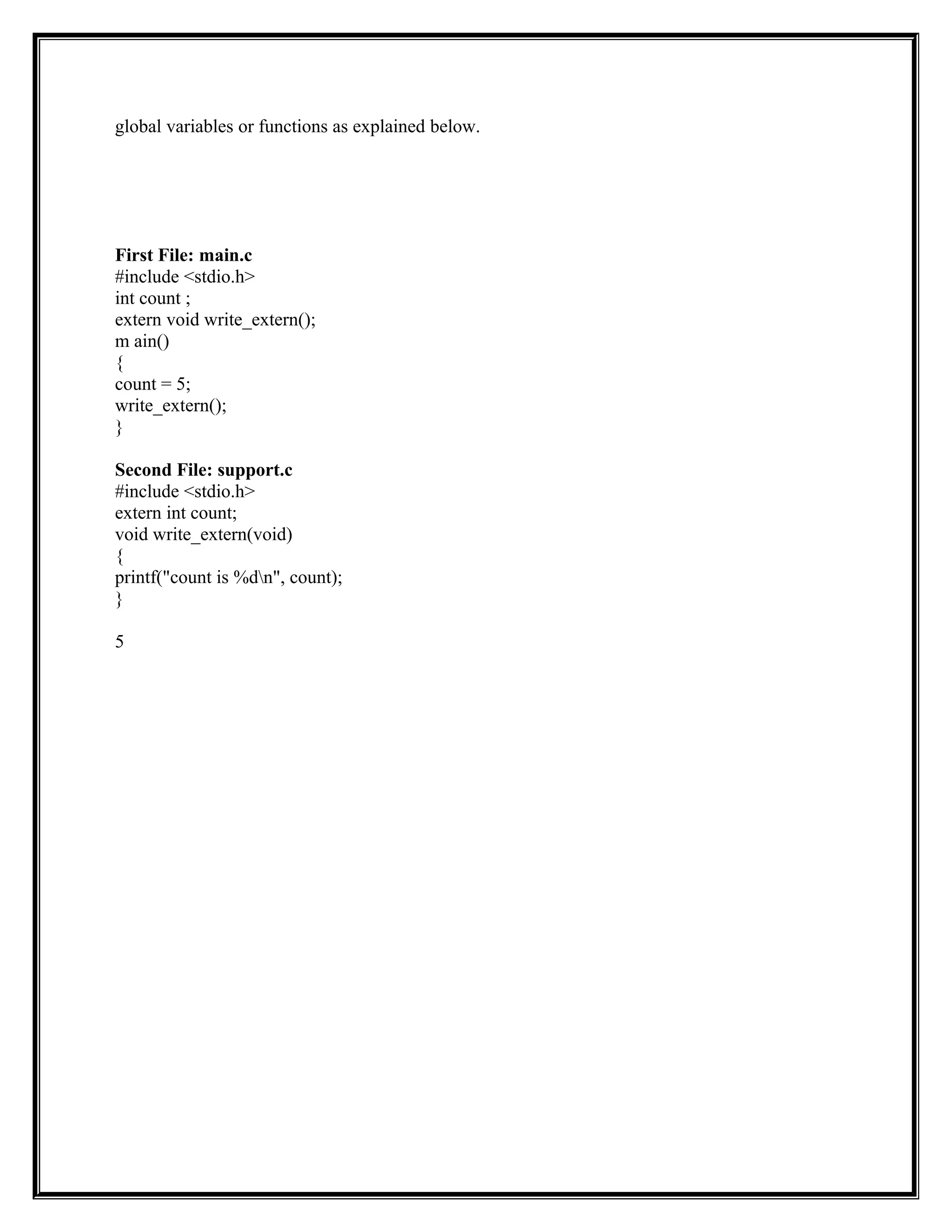 global variables or functions as explained below.
First File: main.c
#include <stdio.h>
int count ;
extern void write_extern();
m ain()
{
count = 5;
write_extern();
}
Second File: support.c
#include <stdio.h>
extern int count;
void write_extern(void)
{
printf("count is %dn", count);
}
5
 