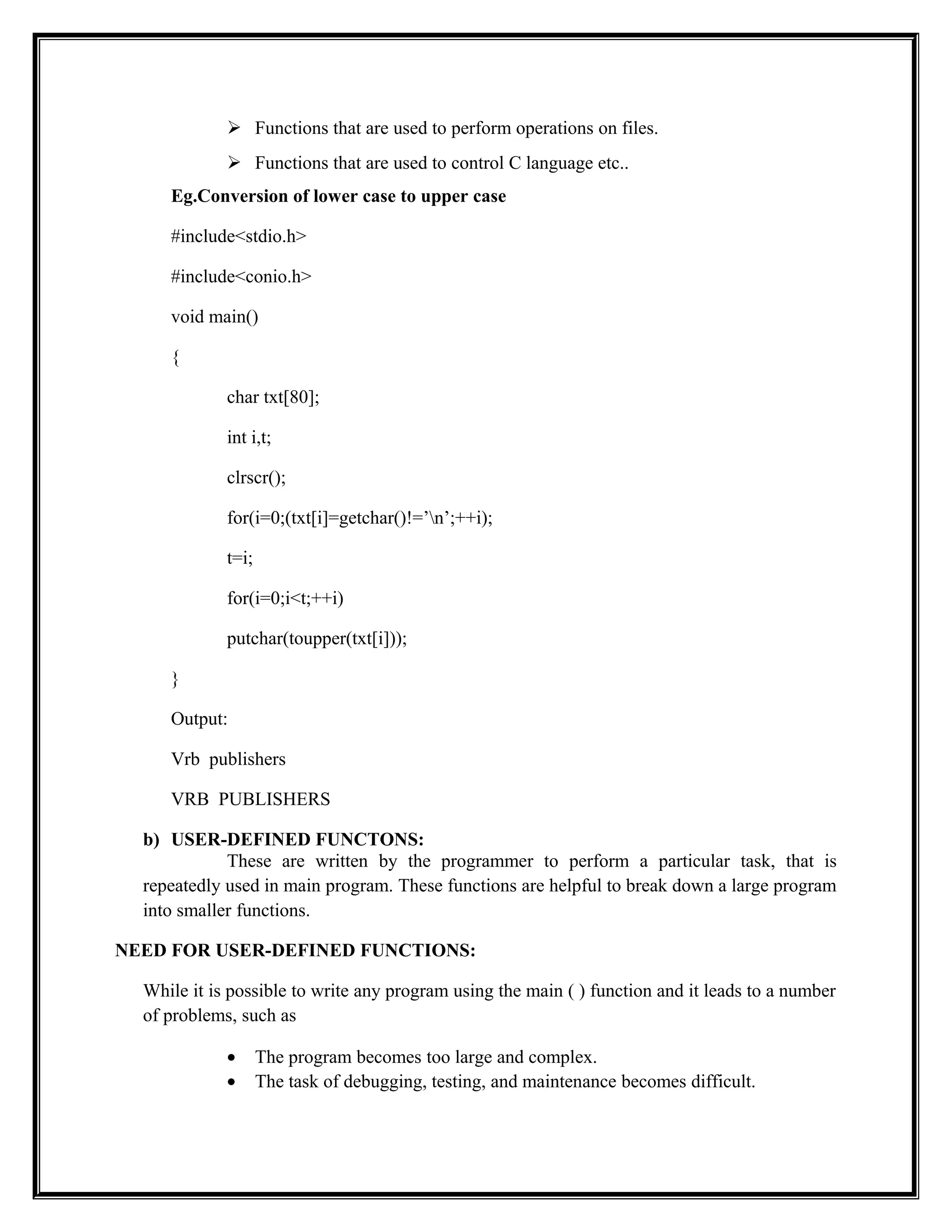  Functions that are used to perform operations on files.
 Functions that are used to control C language etc..
Eg.Conversion of lower case to upper case
#include<stdio.h>
#include<conio.h>
void main()
{
char txt[80];
int i,t;
clrscr();
for(i=0;(txt[i]=getchar()!=’n’;++i);
t=i;
for(i=0;i<t;++i)
putchar(toupper(txt[i]));
}
Output:
Vrb publishers
VRB PUBLISHERS
b) USER-DEFINED FUNCTONS:
These are written by the programmer to perform a particular task, that is
repeatedly used in main program. These functions are helpful to break down a large program
into smaller functions.
NEED FOR USER-DEFINED FUNCTIONS:
While it is possible to write any program using the main ( ) function and it leads to a number
of problems, such as
• The program becomes too large and complex.
• The task of debugging, testing, and maintenance becomes difficult.
 