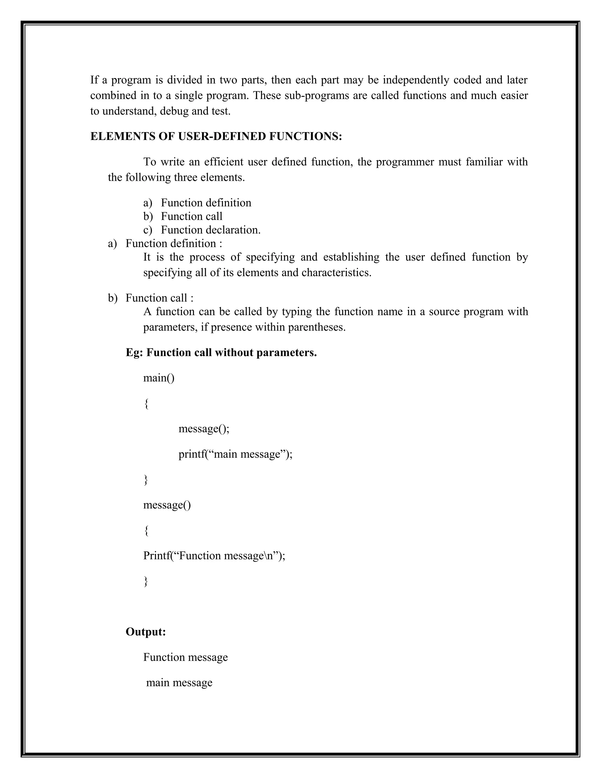 If a program is divided in two parts, then each part may be independently coded and later
combined in to a single program. These sub-programs are called functions and much easier
to understand, debug and test.
ELEMENTS OF USER-DEFINED FUNCTIONS:
To write an efficient user defined function, the programmer must familiar with
the following three elements.
a) Function definition
b) Function call
c) Function declaration.
a) Function definition :
It is the process of specifying and establishing the user defined function by
specifying all of its elements and characteristics.
b) Function call :
A function can be called by typing the function name in a source program with
parameters, if presence within parentheses.
Eg: Function call without parameters.
main()
{
message();
printf(“main message”);
}
message()
{
Printf(“Function messagen”);
}
Output:
Function message
main message
 