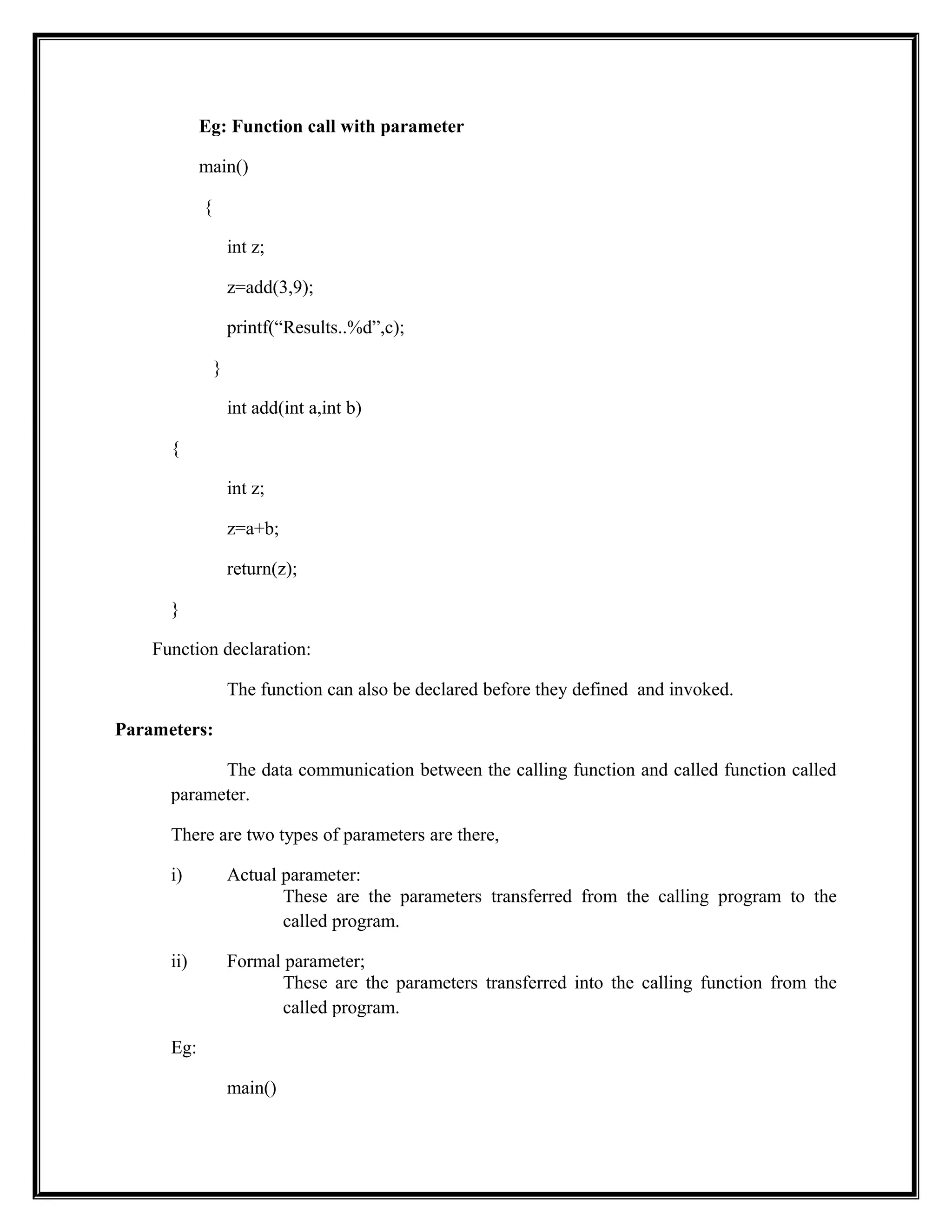Eg: Function call with parameter
main()
{
int z;
z=add(3,9);
printf(“Results..%d”,c);
}
int add(int a,int b)
{
int z;
z=a+b;
return(z);
}
Function declaration:
The function can also be declared before they defined and invoked.
Parameters:
The data communication between the calling function and called function called
parameter.
There are two types of parameters are there,
i) Actual parameter:
These are the parameters transferred from the calling program to the
called program.
ii) Formal parameter;
These are the parameters transferred into the calling function from the
called program.
Eg:
main()
 