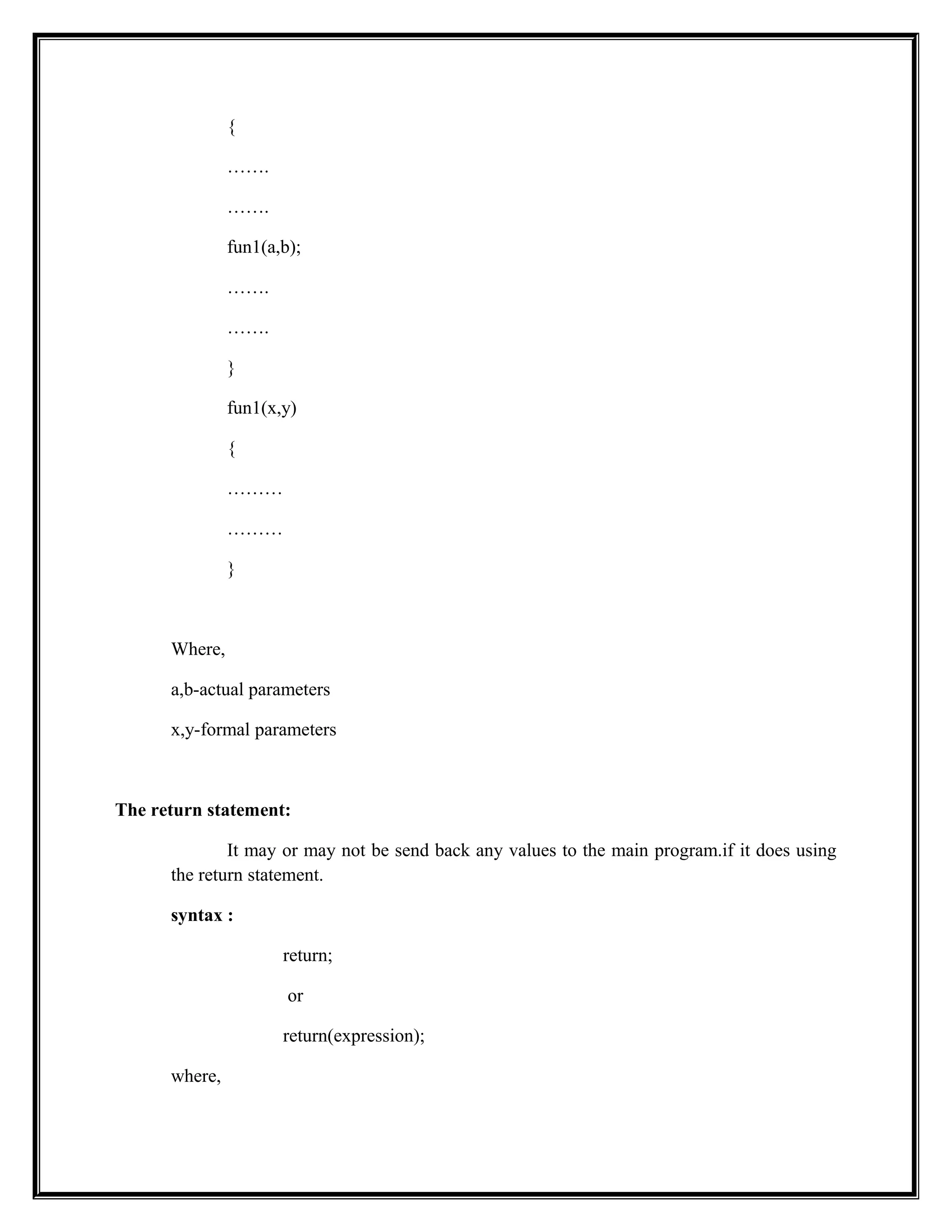 {
…….
…….
fun1(a,b);
…….
…….
}
fun1(x,y)
{
………
………
}
Where,
a,b-actual parameters
x,y-formal parameters
The return statement:
It may or may not be send back any values to the main program.if it does using
the return statement.
syntax :
return;
or
return(expression);
where,
 