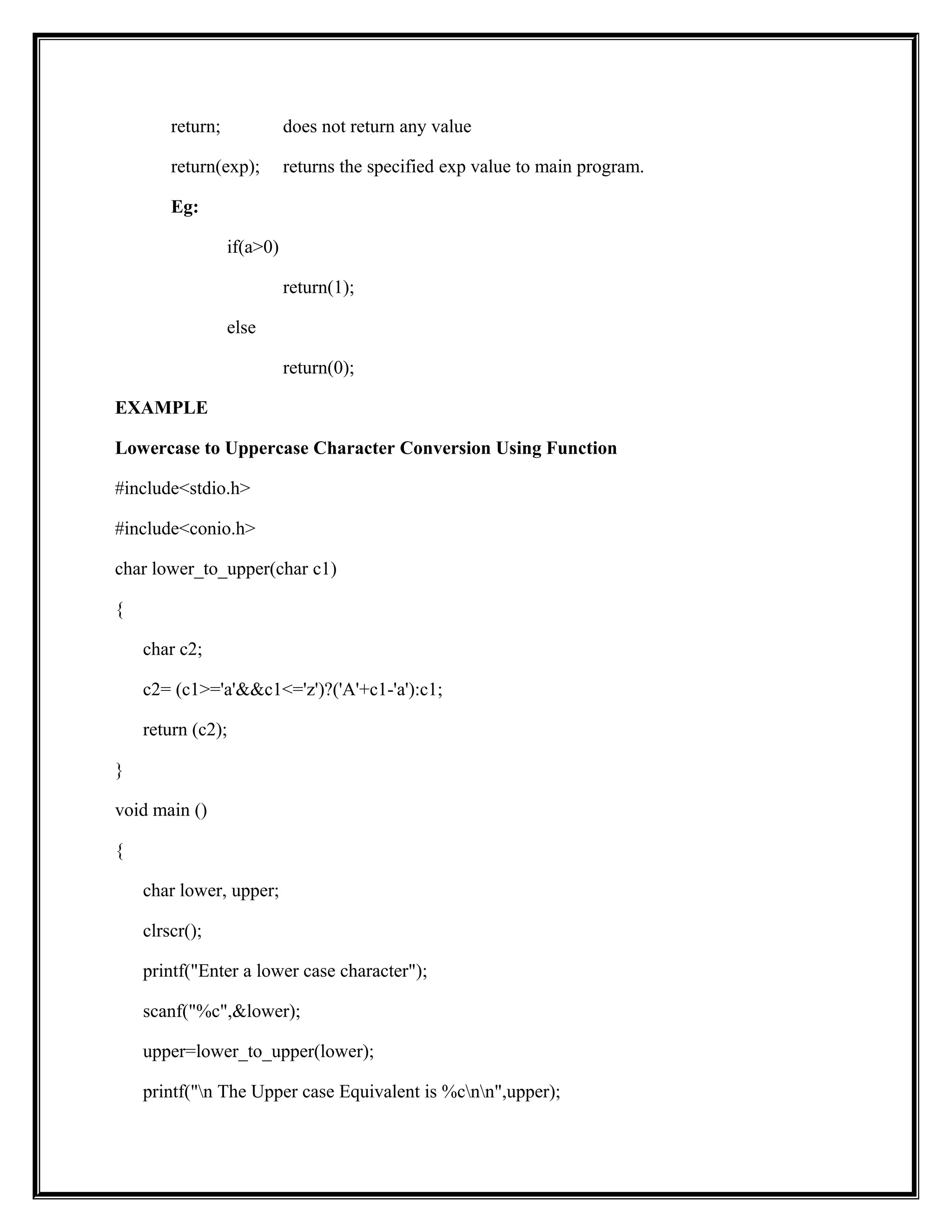 return; does not return any value
return(exp); returns the specified exp value to main program.
Eg:
if(a>0)
return(1);
else
return(0);
EXAMPLE
Lowercase to Uppercase Character Conversion Using Function
#include<stdio.h>
#include<conio.h>
char lower_to_upper(char c1)
{
char c2;
c2= (c1>='a'&&c1<='z')?('A'+c1-'a'):c1;
return (c2);
}
void main ()
{
char lower, upper;
clrscr();
printf("Enter a lower case character");
scanf("%c",&lower);
upper=lower_to_upper(lower);
printf("n The Upper case Equivalent is %cnn",upper);
 