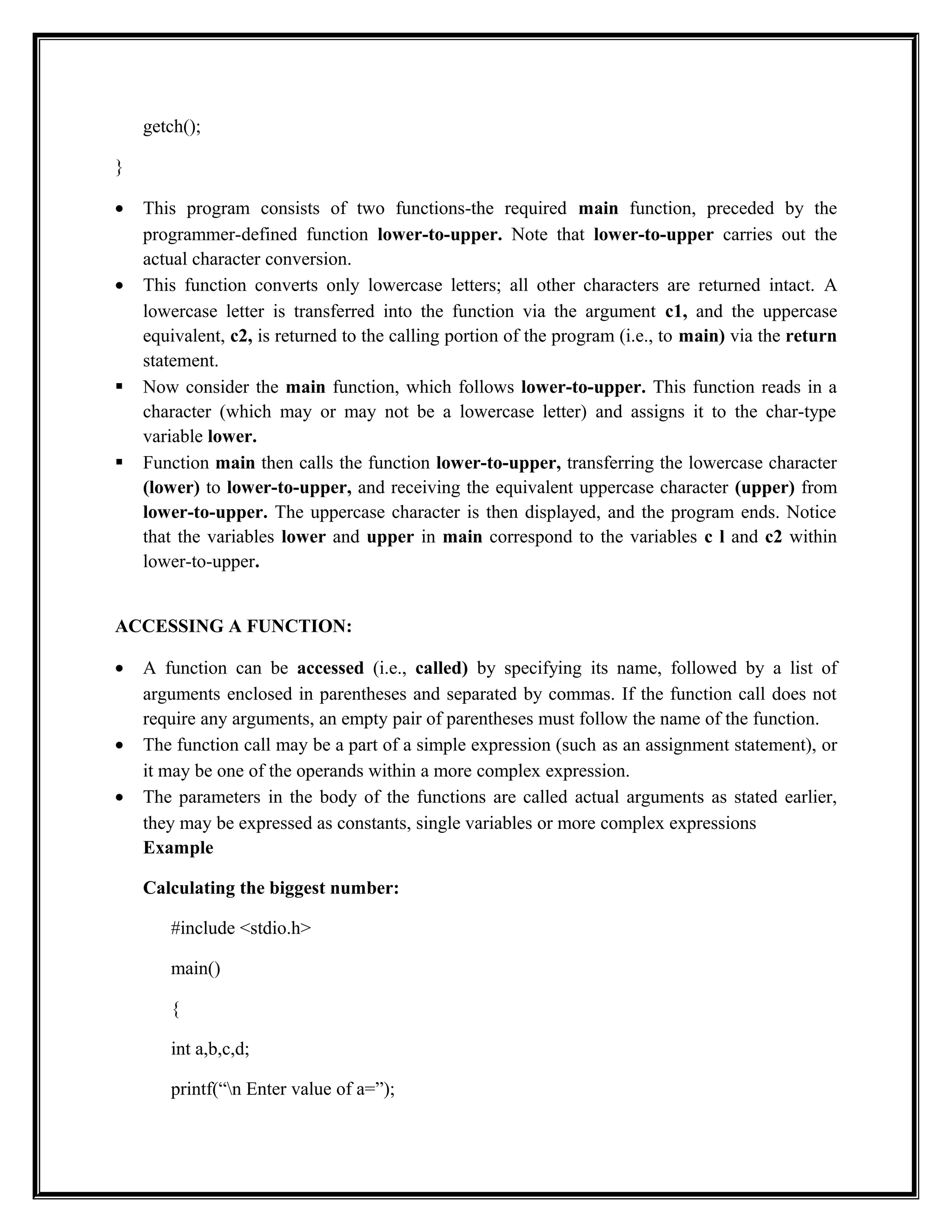 getch();
}
• This program consists of two functions-the required main function, preceded by the
programmer-defined function lower-to-upper. Note that lower-to-upper carries out the
actual character conversion.
• This function converts only lowercase letters; all other characters are returned intact. A
lowercase letter is transferred into the function via the argument c1, and the uppercase
equivalent, c2, is returned to the calling portion of the program (i.e., to main) via the return
statement.
 Now consider the main function, which follows lower-to-upper. This function reads in a
character (which may or may not be a lowercase letter) and assigns it to the char-type
variable lower.
 Function main then calls the function lower-to-upper, transferring the lowercase character
(lower) to lower-to-upper, and receiving the equivalent uppercase character (upper) from
lower-to-upper. The uppercase character is then displayed, and the program ends. Notice
that the variables lower and upper in main correspond to the variables c l and c2 within
lower-to-upper.
ACCESSING A FUNCTION:
• A function can be accessed (i.e., called) by specifying its name, followed by a list of
arguments enclosed in parentheses and separated by commas. If the function call does not
require any arguments, an empty pair of parentheses must follow the name of the function.
• The function call may be a part of a simple expression (such as an assignment statement), or
it may be one of the operands within a more complex expression.
• The parameters in the body of the functions are called actual arguments as stated earlier,
they may be expressed as constants, single variables or more complex expressions
Example
Calculating the biggest number:
#include <stdio.h>
main()
{
int a,b,c,d;
printf(“n Enter value of a=”);
 