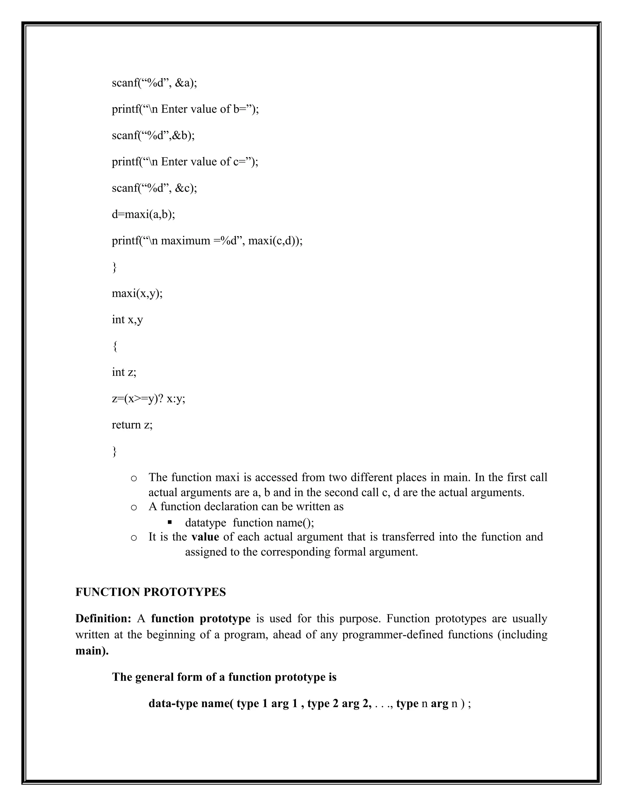 scanf(“%d”, &a);
printf(“n Enter value of b=”);
scanf(“%d”,&b);
printf(“n Enter value of c=”);
scanf(“%d”, &c);
d=maxi(a,b);
printf(“n maximum =%d”, maxi(c,d));
}
maxi(x,y);
int x,y
{
int z;
z=(x>=y)? x:y;
return z;
}
o The function maxi is accessed from two different places in main. In the first call
actual arguments are a, b and in the second call c, d are the actual arguments.
o A function declaration can be written as
 datatype function name();
o It is the value of each actual argument that is transferred into the function and
assigned to the corresponding formal argument.
FUNCTION PROTOTYPES
Definition: A function prototype is used for this purpose. Function prototypes are usually
written at the beginning of a program, ahead of any programmer-defined functions (including
main).
The general form of a function prototype is
data-type name( type 1 arg 1 , type 2 arg 2, . . ., type n arg n ) ;
 