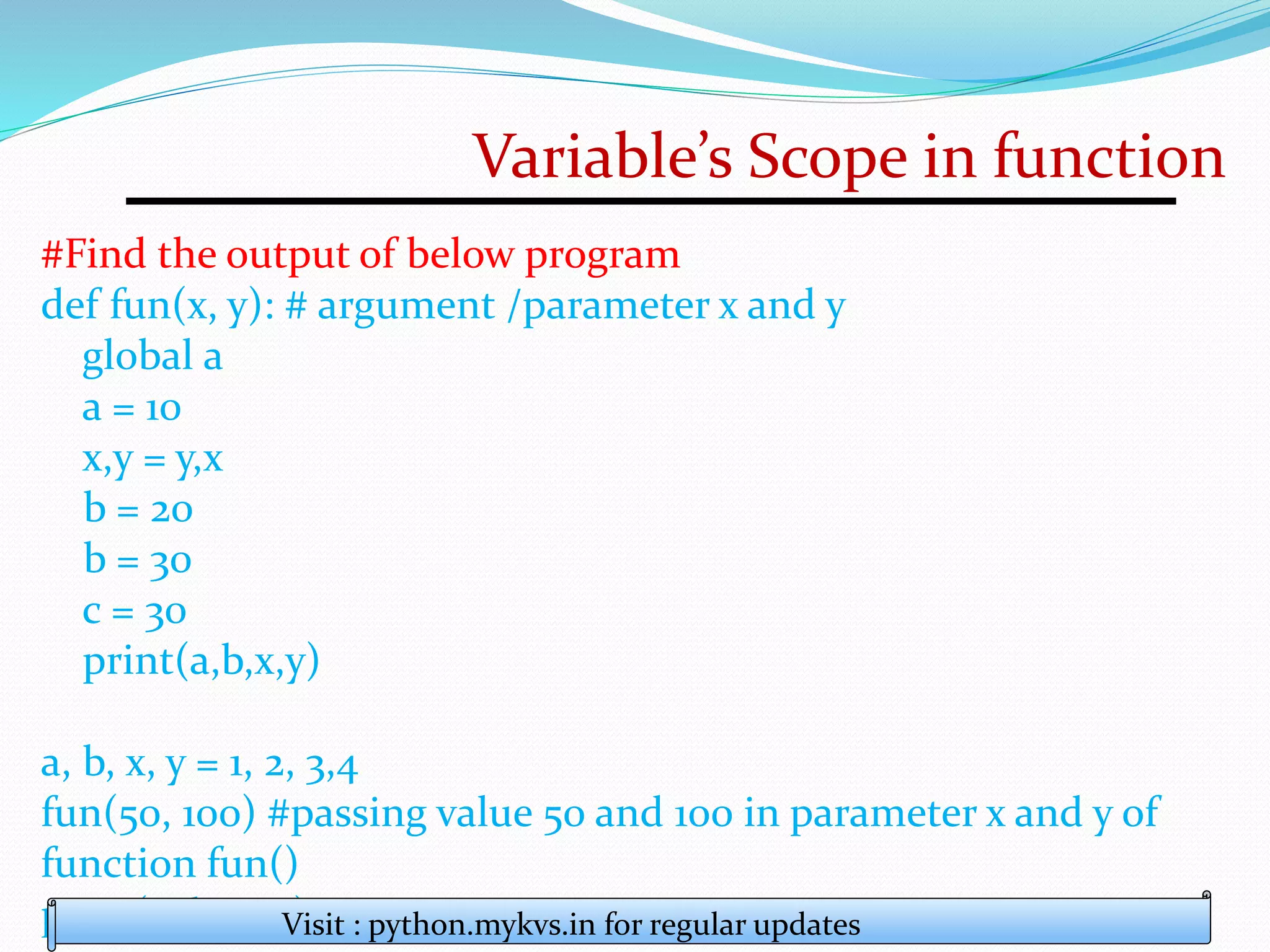 Variable’s Scope in function
#Find the output of below program
def fun(x, y): # argument /parameter x and y
global a
a = 10
x,y = y,x
b = 20
b = 30
c = 30
print(a,b,x,y)
a, b, x, y = 1, 2, 3,4
fun(50, 100) #passing value 50 and 100 in parameter x and y of
function fun()
print(a, b, x, y)
Visit : python.mykvs.in for regular updates
 