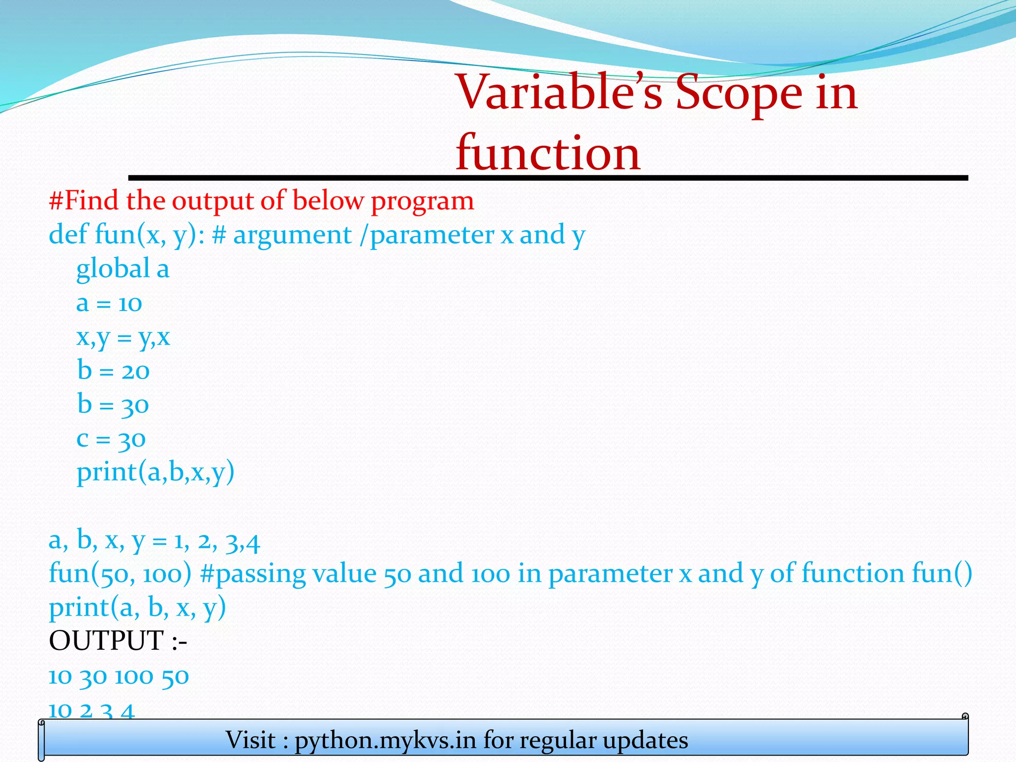 Variable’s Scope in
function
#Find the output of below program
def fun(x, y): # argument /parameter x and y
global a
a = 10
x,y = y,x
b = 20
b = 30
c = 30
print(a,b,x,y)
a, b, x, y = 1, 2, 3,4
fun(50, 100) #passing value 50 and 100 in parameter x and y of function fun()
print(a, b, x, y)
OUTPUT :-
10 30 100 50
10 2 3 4
Visit : python.mykvs.in for regular updates
 