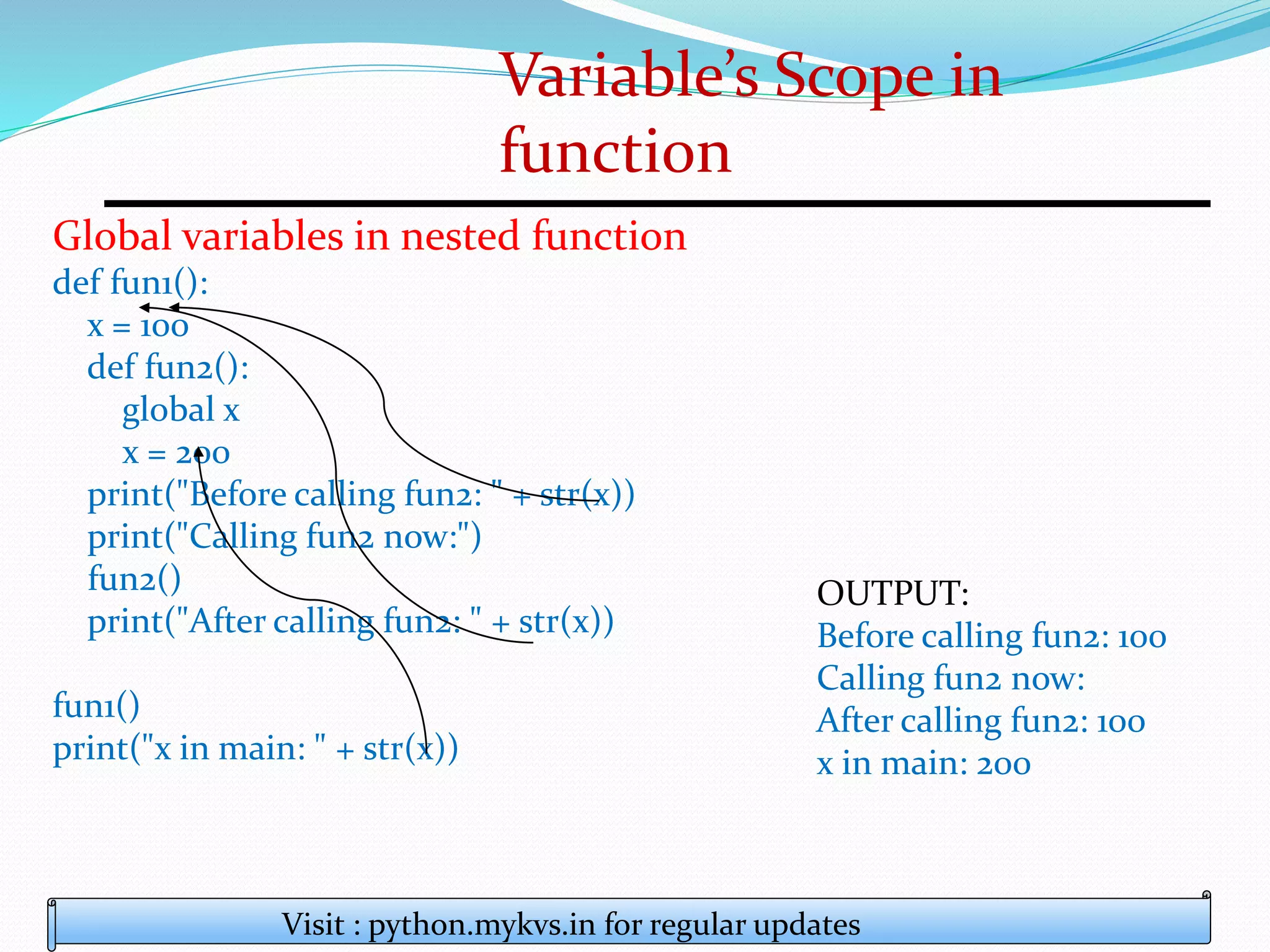Variable’s Scope in
function
Visit : python.mykvs.in for regular updates
Global variables in nested function
def fun1():
x = 100
def fun2():
global x
x = 200
print("Before calling fun2: " + str(x))
print("Calling fun2 now:")
fun2()
print("After calling fun2: " + str(x))
fun1()
print("x in main: " + str(x))
OUTPUT:
Before calling fun2: 100
Calling fun2 now:
After calling fun2: 100
x in main: 200
 