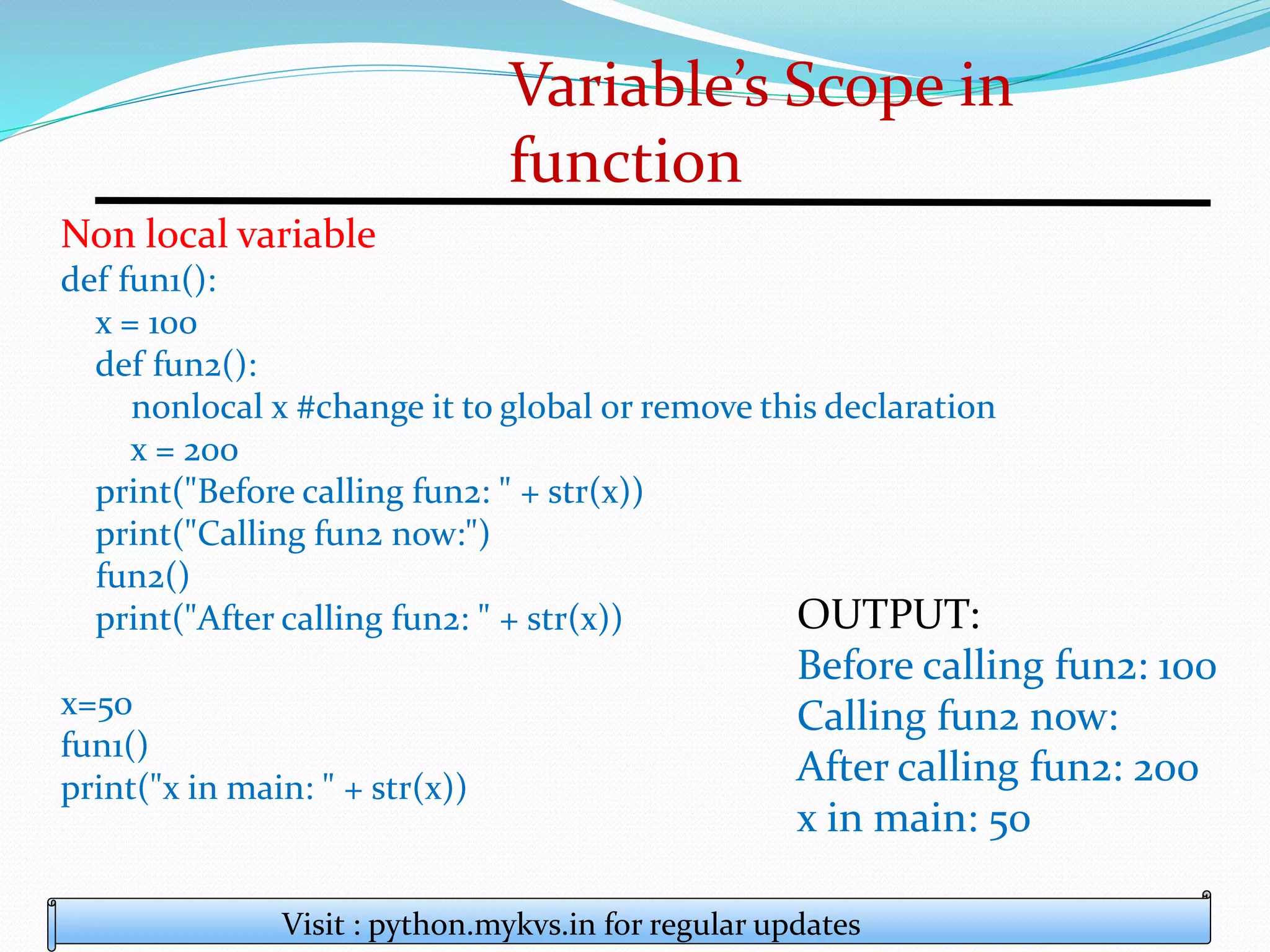 Variable’s Scope in
function
Visit : python.mykvs.in for regular updates
Non local variable
def fun1():
x = 100
def fun2():
nonlocal x #change it to global or remove this declaration
x = 200
print("Before calling fun2: " + str(x))
print("Calling fun2 now:")
fun2()
print("After calling fun2: " + str(x))
x=50
fun1()
print("x in main: " + str(x))
OUTPUT:
Before calling fun2: 100
Calling fun2 now:
After calling fun2: 200
x in main: 50
 