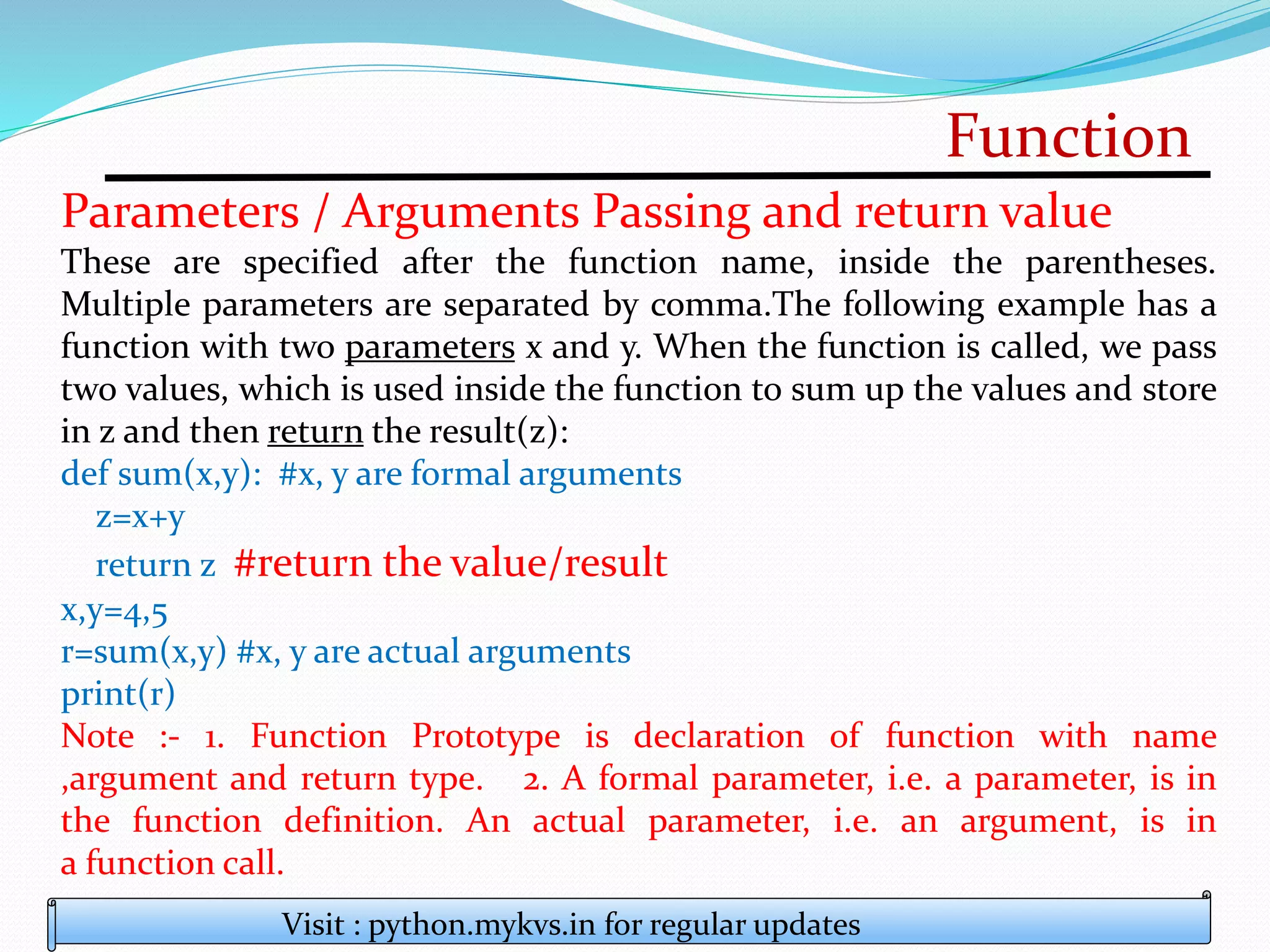 Function
Visit : python.mykvs.in for regular updates
Parameters / Arguments Passing and return value
These are specified after the function name, inside the parentheses.
Multiple parameters are separated by comma.The following example has a
function with two parameters x and y. When the function is called, we pass
two values, which is used inside the function to sum up the values and store
in z and then return the result(z):
def sum(x,y): #x, y are formal arguments
z=x+y
return z #return the value/result
x,y=4,5
r=sum(x,y) #x, y are actual arguments
print(r)
Note :- 1. Function Prototype is declaration of function with name
,argument and return type. 2. A formal parameter, i.e. a parameter, is in
the function definition. An actual parameter, i.e. an argument, is in
a function call.
 