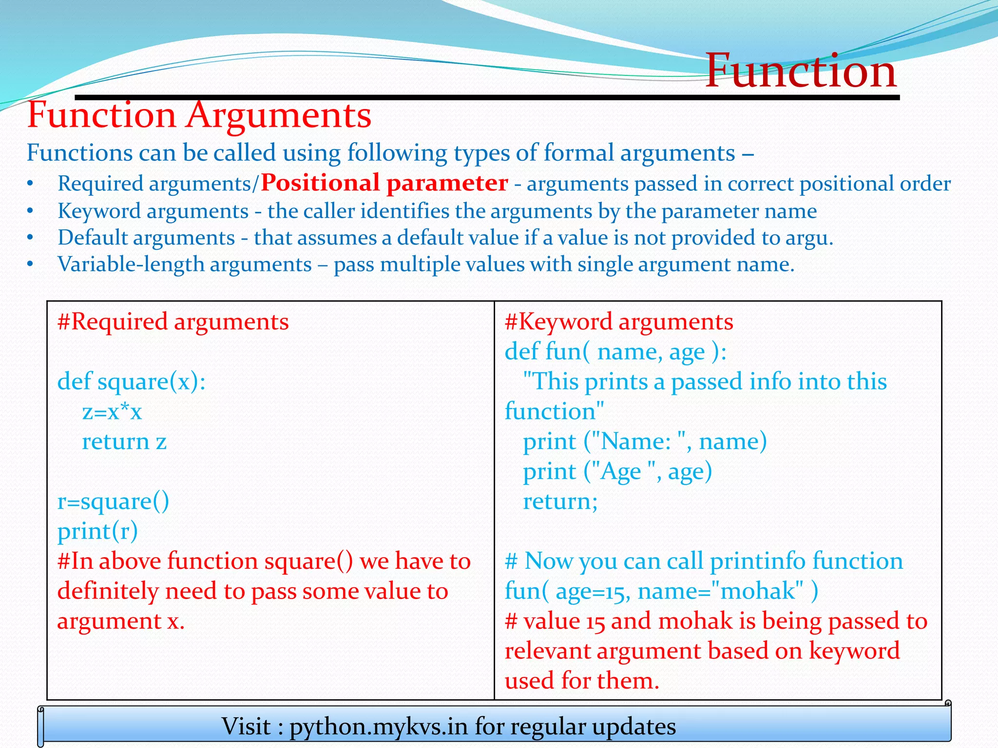 Function
Visit : python.mykvs.in for regular updates
Function Arguments
Functions can be called using following types of formal arguments −
• Required arguments/Positional parameter - arguments passed in correct positional order
• Keyword arguments - the caller identifies the arguments by the parameter name
• Default arguments - that assumes a default value if a value is not provided to argu.
• Variable-length arguments – pass multiple values with single argument name.
#Required arguments
def square(x):
z=x*x
return z
r=square()
print(r)
#In above function square() we have to
definitely need to pass some value to
argument x.
#Keyword arguments
def fun( name, age ):
"This prints a passed info into this
function"
print ("Name: ", name)
print ("Age ", age)
return;
# Now you can call printinfo function
fun( age=15, name="mohak" )
# value 15 and mohak is being passed to
relevant argument based on keyword
used for them.
 