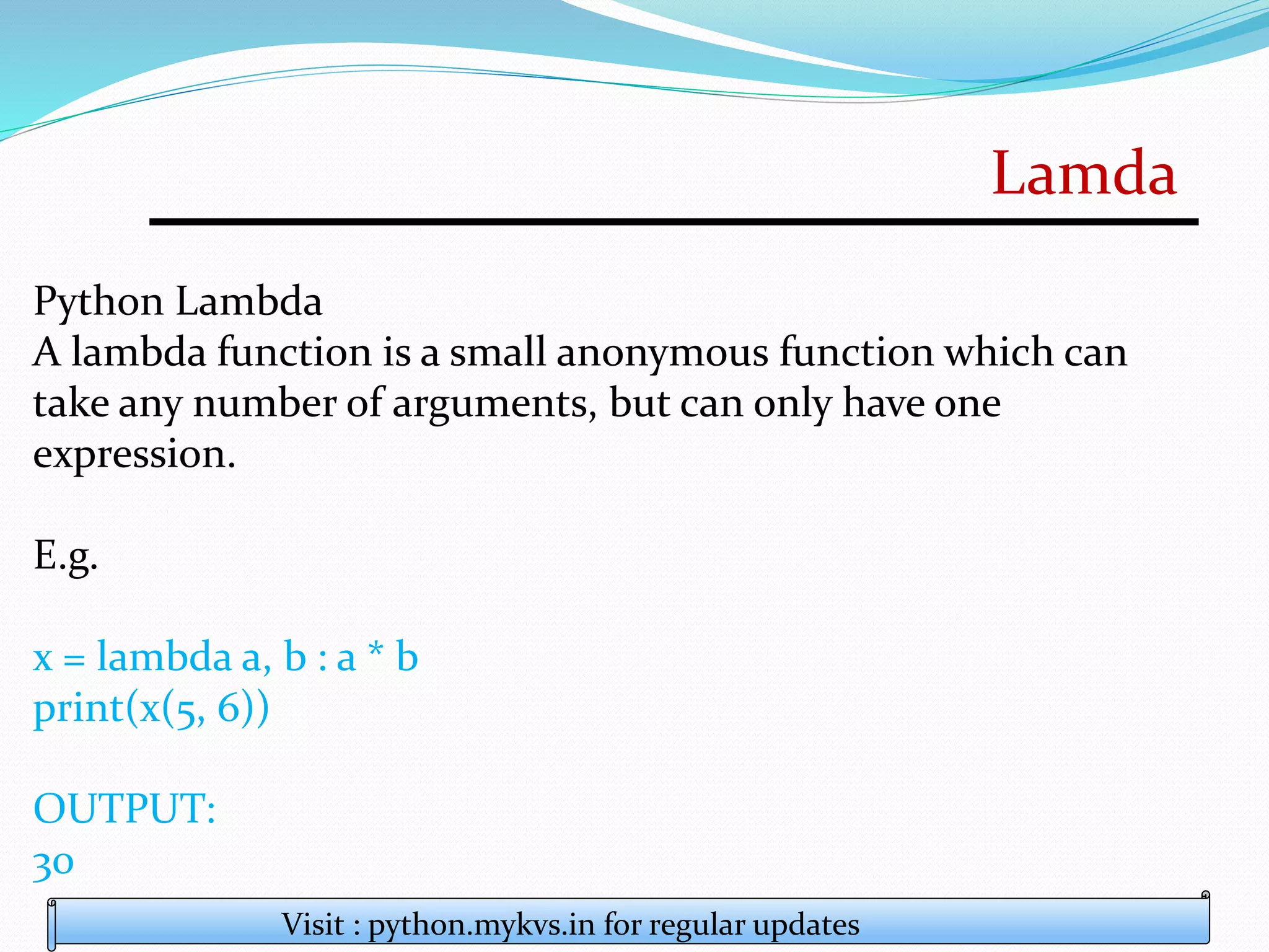 Lamda
Visit : python.mykvs.in for regular updates
Python Lambda
A lambda function is a small anonymous function which can
take any number of arguments, but can only have one
expression.
E.g.
x = lambda a, b : a * b
print(x(5, 6))
OUTPUT:
30
 