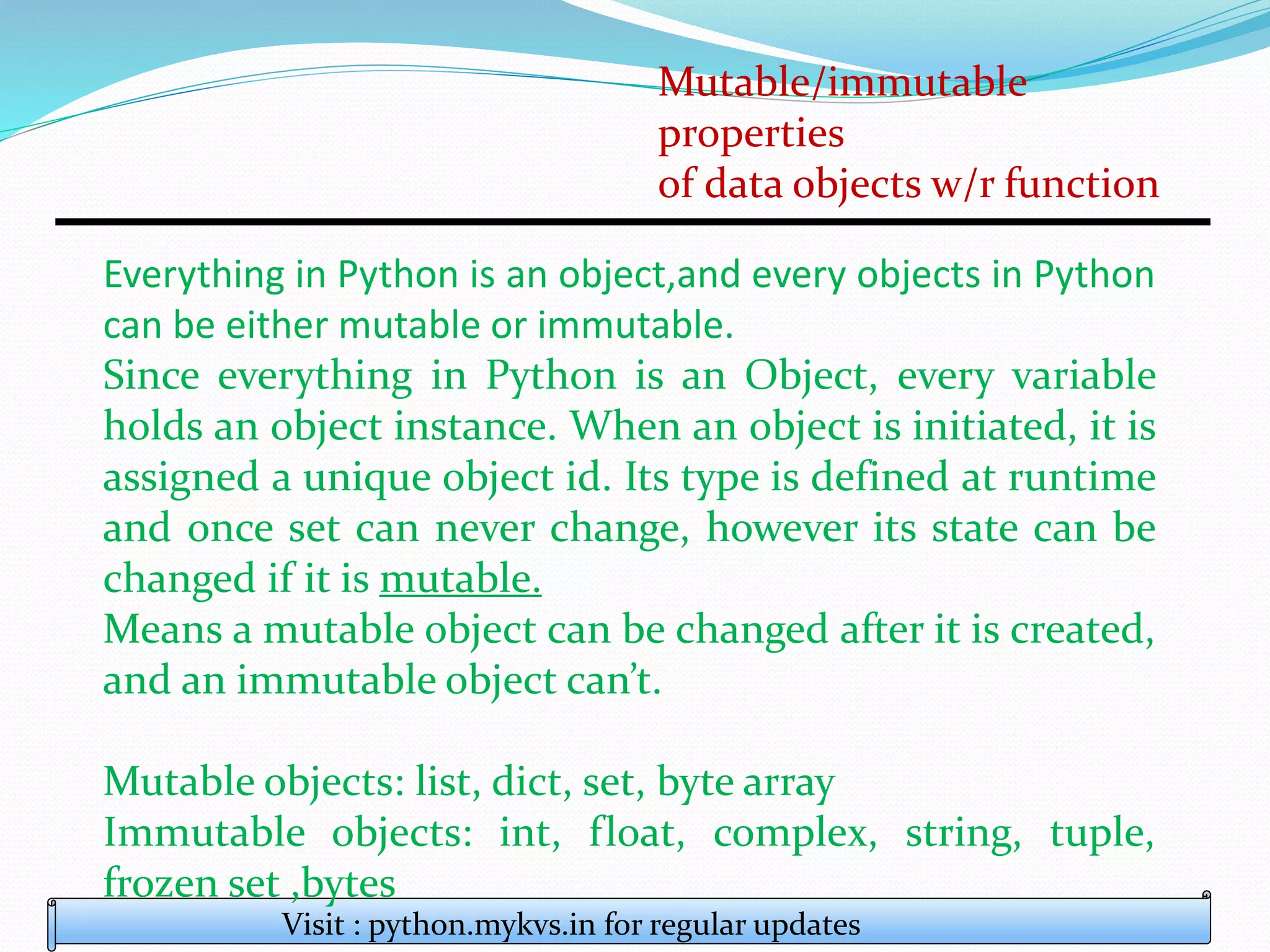 Mutable/immutable
properties
of data objects w/r function
Visit : python.mykvs.in for regular updates
Everything in Python is an object,and every objects in Python
can be either mutable or immutable.
Since everything in Python is an Object, every variable
holds an object instance. When an object is initiated, it is
assigned a unique object id. Its type is defined at runtime
and once set can never change, however its state can be
changed if it is mutable.
Means a mutable object can be changed after it is created,
and an immutable object can’t.
Mutable objects: list, dict, set, byte array
Immutable objects: int, float, complex, string, tuple,
frozen set ,bytes
 