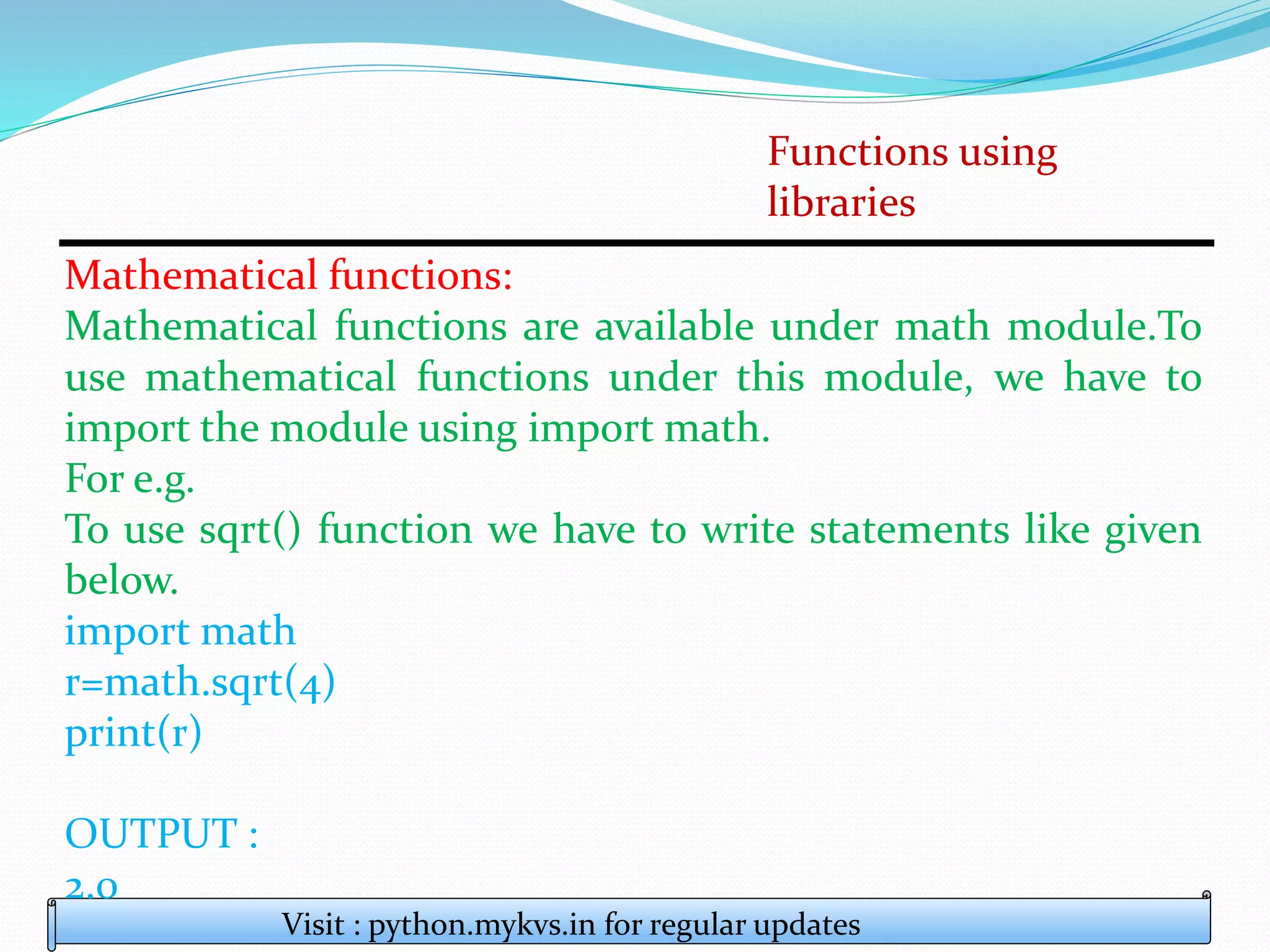 Functions using
libraries
Visit : python.mykvs.in for regular updates
Mathematical functions:
Mathematical functions are available under math module.To
use mathematical functions under this module, we have to
import the module using import math.
For e.g.
To use sqrt() function we have to write statements like given
below.
import math
r=math.sqrt(4)
print(r)
OUTPUT :
2.0
 