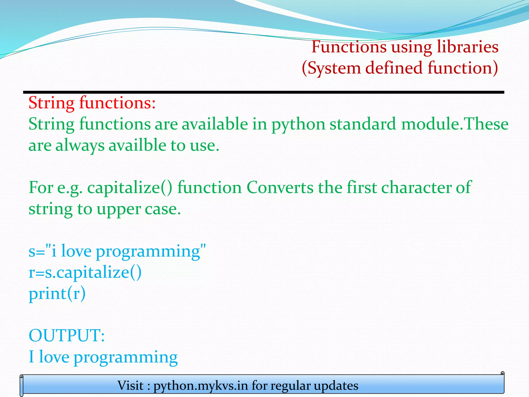 Functions using libraries
(System defined function)
Visit : python.mykvs.in for regular updates
String functions:
String functions are available in python standard module.These
are always availble to use.
For e.g. capitalize() function Converts the first character of
string to upper case.
s="i love programming"
r=s.capitalize()
print(r)
OUTPUT:
I love programming
 