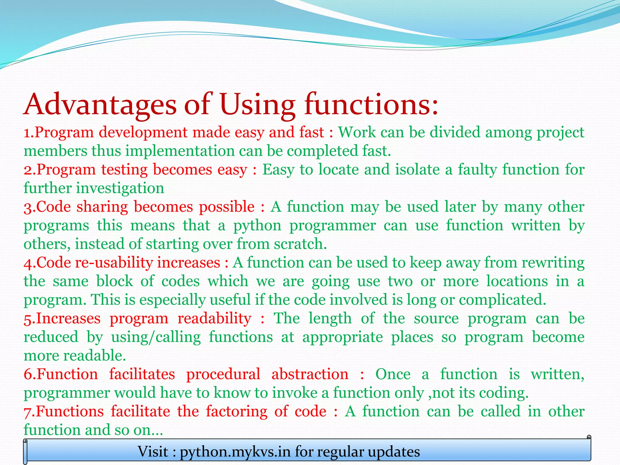 Advantages of Using functions:
1.Program development made easy and fast : Work can be divided among project
members thus implementation can be completed fast.
2.Program testing becomes easy : Easy to locate and isolate a faulty function for
further investigation
3.Code sharing becomes possible : A function may be used later by many other
programs this means that a python programmer can use function written by
others, instead of starting over from scratch.
4.Code re-usability increases : A function can be used to keep away from rewriting
the same block of codes which we are going use two or more locations in a
program. This is especially useful if the code involved is long or complicated.
5.Increases program readability : The length of the source program can be
reduced by using/calling functions at appropriate places so program become
more readable.
6.Function facilitates procedural abstraction : Once a function is written,
programmer would have to know to invoke a function only ,not its coding.
7.Functions facilitate the factoring of code : A function can be called in other
function and so on…
Visit : python.mykvs.in for regular updates
 