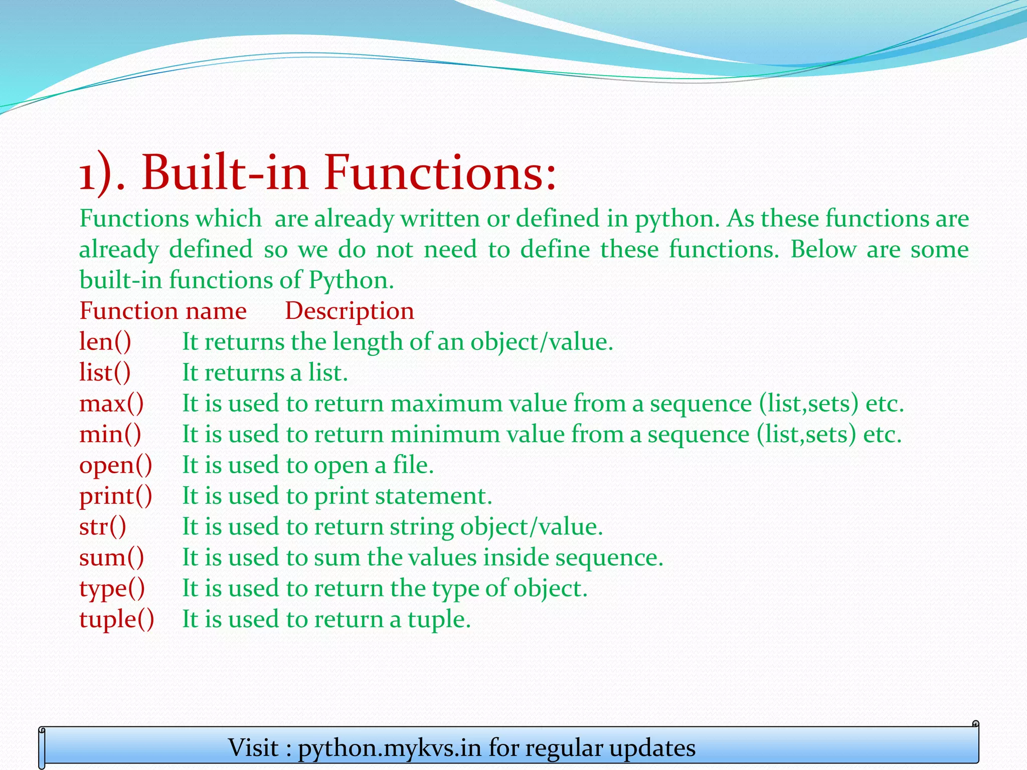 1). Built-in Functions:
Functions which are already written or defined in python. As these functions are
already defined so we do not need to define these functions. Below are some
built-in functions of Python.
Function name Description
len() It returns the length of an object/value.
list() It returns a list.
max() It is used to return maximum value from a sequence (list,sets) etc.
min() It is used to return minimum value from a sequence (list,sets) etc.
open() It is used to open a file.
print() It is used to print statement.
str() It is used to return string object/value.
sum() It is used to sum the values inside sequence.
type() It is used to return the type of object.
tuple() It is used to return a tuple.
Visit : python.mykvs.in for regular updates
 