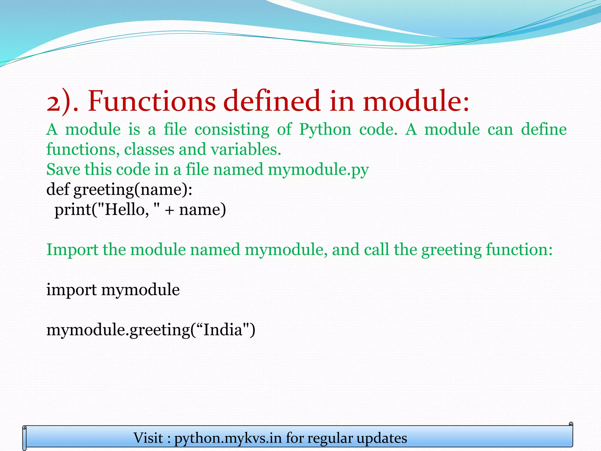 2). Functions defined in module:
A module is a file consisting of Python code. A module can define
functions, classes and variables.
Save this code in a file named mymodule.py
def greeting(name):
print("Hello, " + name)
Import the module named mymodule, and call the greeting function:
import mymodule
mymodule.greeting(“India")
Visit : python.mykvs.in for regular updates
 