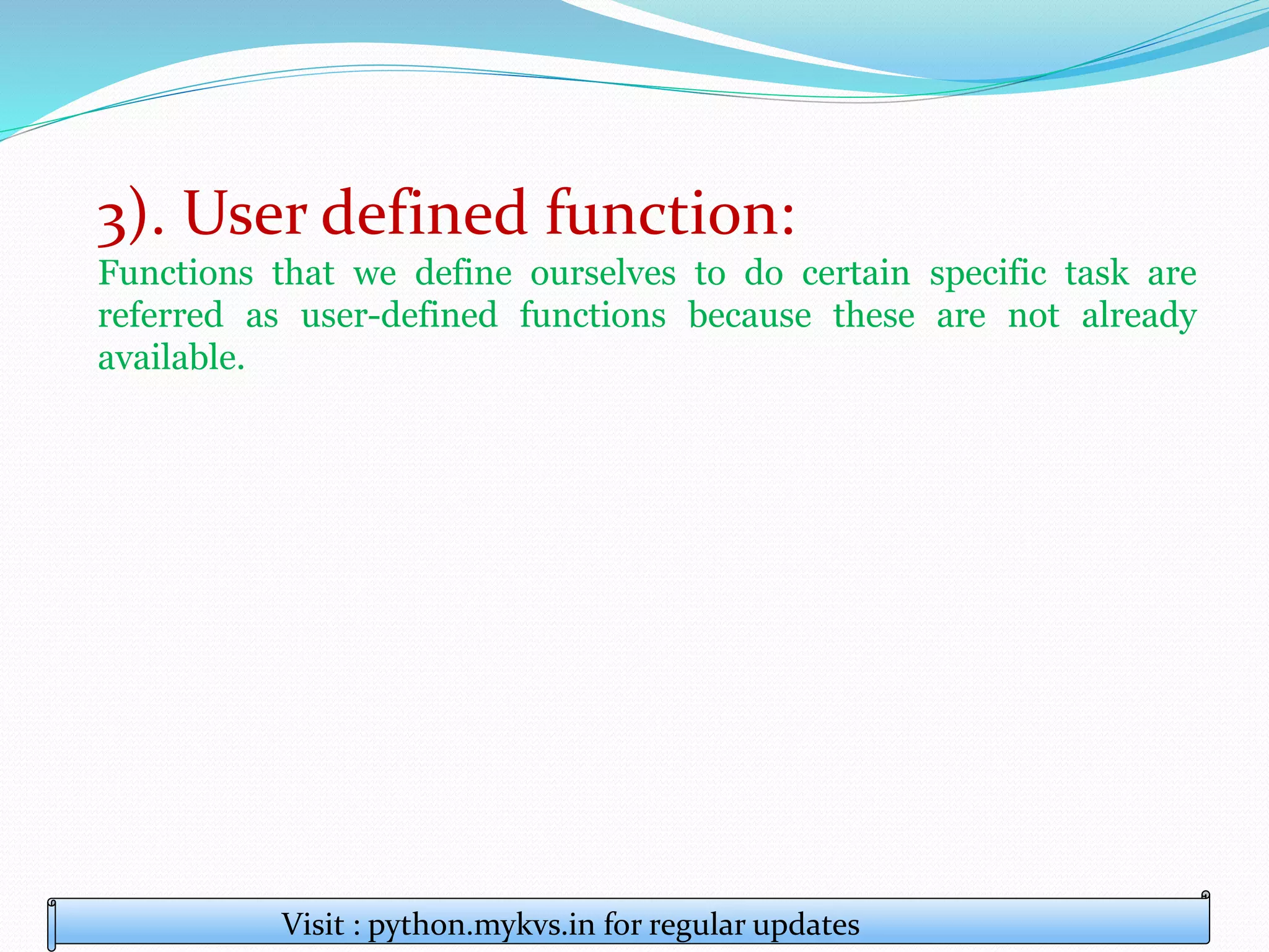 3). User defined function:
Functions that we define ourselves to do certain specific task are
referred as user-defined functions because these are not already
available.
Visit : python.mykvs.in for regular updates
 
