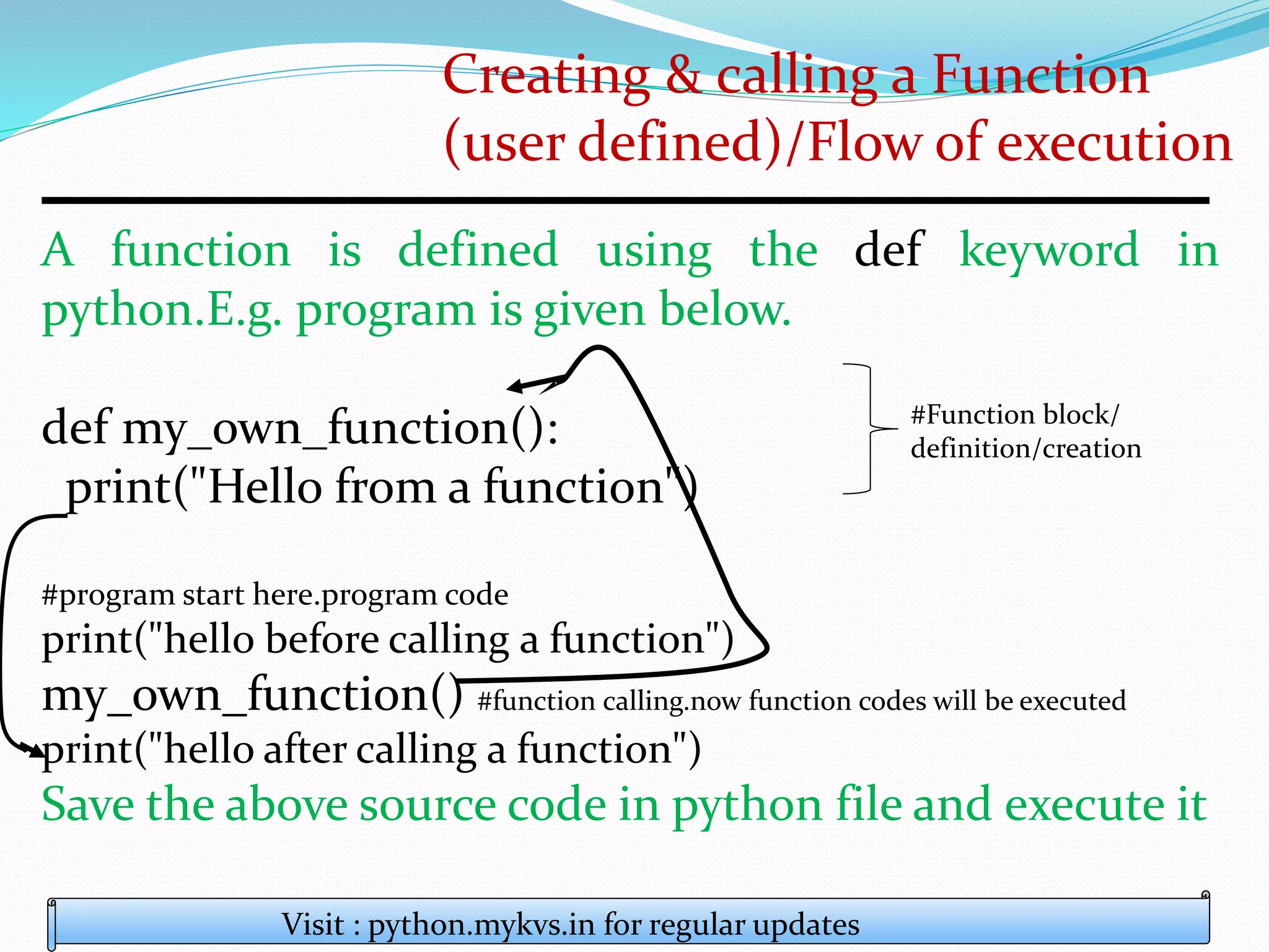 Creating & calling a Function
(user defined)/Flow of execution
A function is defined using the def keyword in
python.E.g. program is given below.
def my_own_function():
print("Hello from a function")
#program start here.program code
print("hello before calling a function")
my_own_function() #function calling.now function codes will be executed
print("hello after calling a function")
Save the above source code in python file and execute it
Visit : python.mykvs.in for regular updates
#Function block/
definition/creation
 