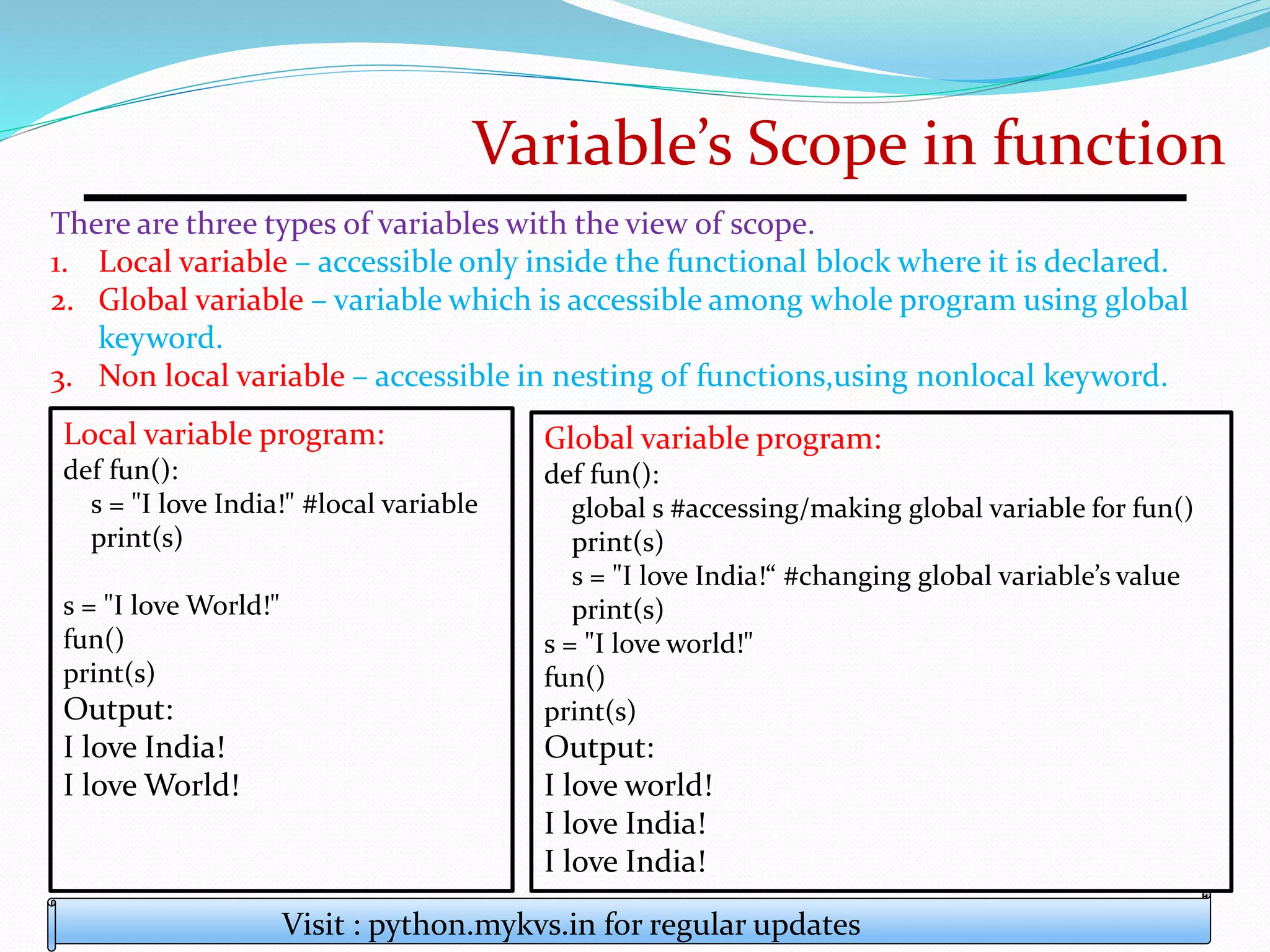 Variable’s Scope in function
There are three types of variables with the view of scope.
1. Local variable – accessible only inside the functional block where it is declared.
2. Global variable – variable which is accessible among whole program using global
keyword.
3. Non local variable – accessible in nesting of functions,using nonlocal keyword.
Visit : python.mykvs.in for regular updates
Local variable program:
def fun():
s = "I love India!" #local variable
print(s)
s = "I love World!"
fun()
print(s)
Output:
I love India!
I love World!
Global variable program:
def fun():
global s #accessing/making global variable for fun()
print(s)
s = "I love India!“ #changing global variable’s value
print(s)
s = "I love world!"
fun()
print(s)
Output:
I love world!
I love India!
I love India!
 