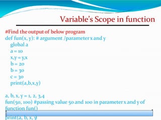 Variable’s Scope in function
#Find the outputof below program
def fun(x, y): # argument /parameterx and y
global a
a = 10
x,y = y,x
b = 20
b = 30
c = 30
print(a,b,x,y)
a, b, x, y = 1, 2, 3,4
fun(50, 100) #passing value 50 and 100 in parameterx and yof
function fun()
print(a, b, x, y
)
 