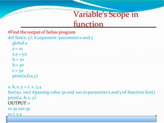 Variable’s Scope in
function
#Find theoutputof below program
def fun(x, y): # argument /parameterx and y
global a
a = 10
x,y = y,x
b = 20
b = 30
c = 30
print(a,b,x,y)
a, b, x, y = 1, 2, 3,4
fun(50, 100) #passing value 50 and 100 in parameterx and y of function fun()
print(a, b, x, y)
OUTPUT :-
10 30 100 50
10 2 3 4
 