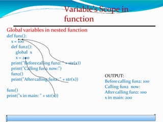 Variable’s Scope in
function
Global variables in nested function
def fun1():
x = 100
def fun2():
global x
x = 200
print("Beforecalling fun2: " + str(x))
print("Calling fun2 now:")
fun2()
print("Aftercalling fun2: " + str(x))
fun1()
print("x in main: " + str(x))
OUTPUT:
Beforecalling fun2: 100
Calling fun2 now:
Aftercalling fun2: 100
x in main: 200
 