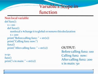 Variable’s Scope in
function
Non local variable
def fun1():
x = 100
def fun2():
nonlocal x #change it toglobal orremove thisdeclaration
x = 200
print("Beforecalling fun2: " + str(x))
print("Calling fun2 now:")
fun2()
print("Aftercalling fun2: " + str(x))
x=50
fun1()
print("x in main: " + str(x))
OUTPUT:
Before calling fun2: 100
Calling fun2 now:
Aftercalling fun2: 200
x in main: 50
 