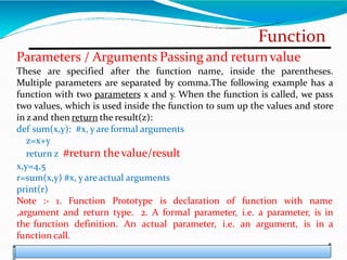 Function
Parameters / Arguments Passing and returnvalue
These are specified after the function name, inside the parentheses.
Multiple parameters are separated by comma.The following example has a
function with two parameters x and y. When the function is called, we pass
two values, which is used inside the function to sum up the values and store
in z and then return the result(z):
def sum(x,y): #x, yare formal arguments
z=x+y
return z #return thevalue/result
x,y=4,5
r=sum(x,y) #x, yareactual arguments
print(r)
Note :- 1. Function Prototype is declaration of function with name
,argument and return type. 2. A formal parameter, i.e. a parameter, is in
the function definition. An actual parameter, i.e. an argument, is in a
function call.
 