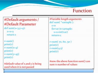 Function
#Defaultarguments /
#Default Parameter
def sum(x=3,y=4):
z=x+y
return z
r=sum()
print(r)
r=sum(x=4)
print(r)
r=sum(y=45)
print(r)
#default valueof x and y is being
used when it is not passed
#Variable length arguments
def sum( *vartuple ):
s=0
forvar in vartuple:
s=s+int(var)
return s;
r=sum( 70, 60, 50 )
print(r)
r=sum(4,5)
print(r)
#now theabove function sum() can
sum n numberof values
 