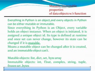 Mutable/immutable
properties
of dataobjectsw/r function
Everything in Python is an object,and every objects in Python
can be either mutable or immutable.
Since everything in Python is an Object, every variable
holds an object instance. When an object is initiated, it is
assigned a unique object id. Its type is defined at runtime
and once set can never change, however its state can be
changed if it is mutable.
Means a mutable object can be changed after it is created,
and an immutableobjectcan’t.
Mutable objects: list, dict, set, bytearray
Immutable objects: int, f loat, complex, string, tuple,
frozen set ,bytes
 