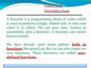 Function
Introduction
A function is a programming block of codes which
is used to perform a single, related task. It only runs
when it is called. We can pass data, known as
parameters, into a function. A function can return
dataas a result.
We have already used some python built in
functions like print(),etc.But we can also create our
own functions. These functions are called user-
defined functions.
 