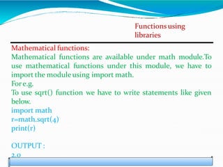 Functions using
libraries
Mathematical functions:
Mathematical functions are available under math module.To
use mathematical functions under this module, we have to
import the moduleusing import math.
Fore.g.
To use sqrt() function we have to write statements like given
below.
import math
r=math.sqrt(4)
print(r)
OUTPUT :
2.0
 