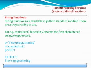 Functions using libraries
(System defined function)
String functions:
String functions areavailable in pythonstandard module.These
are always availble touse.
Fore.g. capitalize() function Converts the first characterof
string to uppercase.
s="i love programming"
r=s.capitalize()
print(r)
OUTPUT:
I love programming
 
