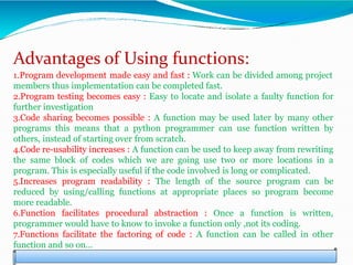 Advantages of Using functions:
1.Program development made easy and fast : Work can be divided among project
members thus implementation can be completed fast.
2.Program testing becomes easy : Easy to locate and isolate a faulty function for
further investigation
3.Code sharing becomes possible : A function may be used later by many other
programs this means that a python programmer can use function written by
others, instead of starting over from scratch.
4.Code re-usability increases : A function can be used to keep away from rewriting
the same block of codes which we are going use two or more locations in a
program. This is especially useful if the code involved is long or complicated.
5.Increases program readability : The length of the source program can be
reduced by using/calling functions at appropriate places so program become
more readable.
6.Function facilitates procedural abstraction : Once a function is written,
programmer would have to know to invoke a function only ,not its coding.
7.Functions facilitate the factoring of code : A function can be called in other
function and so on…
 