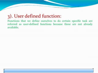 3). User defined function:
Functions that we define ourselves to do certain specific task are
referred as user-defined functions because these are not already
available.
 