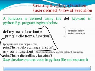 Creating & calling a Function
(user defined)/Flow of execution
A function is defined using the def keyword in
python.E.g. program is given below.
def my_own_function():
print("Hello from a function")
#programstart here.programcode
print("hello beforecalling a function")
my_own_function() #function calling.now functioncodes will beexecuted
print("helloaftercalling a function")
Save theabove sourcecode in python file and execute it
#Function block/
definition/creation
 
