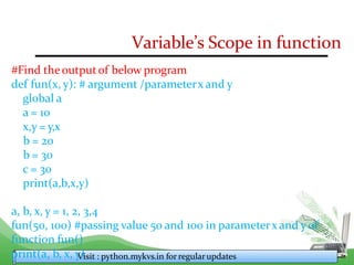 Variable’s Scope in function
#Find theoutputof below program
def fun(x, y): # argument /parameterx and y
global a
a = 10
x,y = y,x
b = 20
b = 30
c = 30
print(a,b,x,y)
a, b, x, y = 1, 2, 3,4
fun(50, 100) #passing value 50 and 100 in parameterx and yof
function fun()
print(a, b, x, y
V
)isit : python.mykvs.in for regularupdates
 