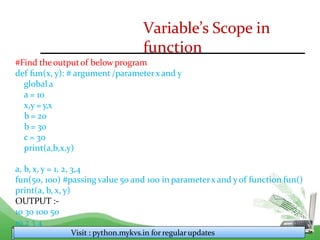 Variable’s Scope in
function
#Find theoutputof below program
def fun(x, y): # argument /parameterx and y
global a
a = 10
x,y = y,x
b = 20
b = 30
c = 30
print(a,b,x,y)
a, b, x, y = 1, 2, 3,4
fun(50, 100) #passing value 50 and 100 in parameterx and y of function fun()
print(a, b, x, y)
OUTPUT :-
10 30 100 50
10 2 3 4
Visit : python.mykvs.in for regularupdates
 