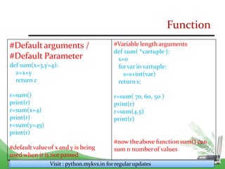 Function
#Defaultarguments /
#Default Parameter
def sum(x=3,y=4):
z=x+y
returnz
r=sum()
print(r)
r=sum(x=4)
print(r)
r=sum(y=45)
print(r)
#defaultvalueof x and y is being
used when it is not passed
Visit : python.mykvs.in for regularupdates
#Variable length arguments
def sum( *vartuple ):
s=0
forvar invartuple:
s=s+int(var)
returns;
r=sum( 70, 60, 50 )
print(r)
r=sum(4,5)
print(r)
#now theabove function sum() can
sum n numberof values
 