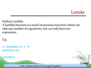 Lamda
Python Lambda
A lambda function is a small anonymous function which can
takeany numberof arguments, but can only haveone
expression.
E.g.
x = lambdaa, b : a * b
print(x(5, 6))
OUTPUT:
30
Visit : python.mykvs.in for regularupdates
 